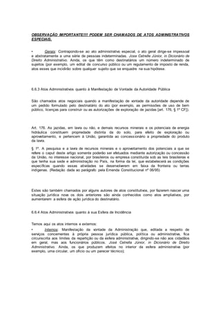 OBSERVAÇÃO IMPORTANTE!!!! PODEM SER CHAMADOS DE ATOS ADMINISTRATIVOS
ESPECIAIS.
• Gerais: Contrapondo-se ao ato administrativo especial, o ato geral dirige-se impessoal
e abstratamente a uma série de pessoas indeterminadas. Jose Cetrelle Júnior, in Dicionário de
Direito Administrativo. Ainda, os que têm como destinatários um número indeterminado de
sujeitos (por exemplo, um edital de concurso público ou um regulamento de imposto de renda,
atos esses que incidirão sobre qualquer sujeito que se enquadre na sua hipótese.
6.6.3 Atos Administrativos quanto à Manifestação de Vontade da Autoridade Pública
São chamados atos negociais quando a manifestação de vontade da autoridade depende de
um pedido formulado pelo destinatário do ato (por exemplo, as permissões de uso de bem
público, licenças para construir ou as autorizações de exploração de jazidas [art. 176, § 1º CF]).
Art. 176. As jazidas, em lavra ou não, e demais recursos minerais e os potenciais de energia
hidráulica constituem propriedade distinta da do solo, para efeito de exploração ou
aproveitamento, e pertencem à União, garantida ao concessionário a propriedade do produto
da lavra.
§ 1º. A pesquisa e a lavra de recursos minerais e o aproveitamento dos potenciais a que se
refere o caput deste artigo somente poderão ser efetuados mediante autorização ou concessão
da União, no interesse nacional, por brasileiros ou empresa constituída sob as leis brasileiras e
que tenha sua sede e administração no País, na forma da lei, que estabelecerá as condições
específicas quando essas atividades se desenvolverem em faixa da fronteira ou terras
indígenas. (Redação dada ao parágrafo pela Emenda Constitucional nº 06/95)
Estes são também chamados por alguns autores de atos constitutivos, por fazerem nascer uma
situação jurídica nova os dois anteriores são ainda conhecidos como atos ampliativos, por
aumentarem a esfera de ação jurídica do destinatário.
6.6.4 Atos Administrativos quanto à sua Esfera de Incidência
Temos aqui os atos internos e externos:
• Internos: Manifestação da vontade da Administração que, editada a respeito de
serviços concernentes à própria pessoa jurídica pública, política ou administrativa, fica
circunscrita aos limites da repartição ou da esfera administrativa, dirigindo-se não aos cidadãos
em geral, mas aos funcionários públicos. José Cetrella Júnior, in Dicionário de Direito
Administrativo. Ainda, os que produzem efeitos no interior da esfera administrativa (por
exemplo, uma circular, um ofício ou um parecer técnico);
 