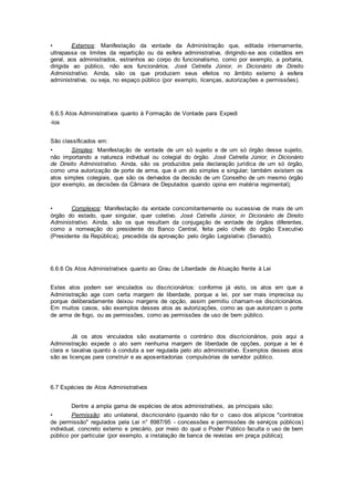 • Externos: Manifestação da vontade da Administração que, editada internamente,
ultrapassa os limites da repartição ou da esfera administrativa, dirigindo-se aos cidadãos em
geral, aos administrados, estranhos ao corpo do funcionalismo, como por exemplo, a portaria,
dirigida ao público, não aos funcionários. José Cetrella Júnior, in Dicionário de Direito
Administrativo. Ainda, são os que produzem seus efeitos no âmbito externo à esfera
administrativa, ou seja, no espaço público (por exemplo, licenças, autorizações e permissões).
6.6.5 Atos Administrativos quanto à Formação de Vontade para Expedi
-los
São classificados em:
• Simples: Manifestação de vontade de um só sujeito e de um só órgão desse sujeito,
não importando a natureza individual ou colegial do órgão. José Cetrella Júnior, in Dicionário
de Direito Administrativo. Ainda, são os produzidos pela declaração jurídica de um só órgão,
como uma autorização de porte de arma, que é um ato simples e singular; também existem os
atos simples colegiais, que são os derivados da decisão de um Conselho de um mesmo órgão
(por exemplo, as decisões da Câmara de Deputados quando opina em matéria regimental);
• Complexos: Manifestação da vontade concomitantemente ou sucessiva de mais de um
órgão do estado, quer singular, quer coletivo. José Cetrella Júnior, in Dicionário de Direito
Administrativo. Ainda, são os que resultam da conjugação de vontade de órgãos diferentes,
como a nomeação do presidente do Banco Central, feita pelo chefe do órgão Executivo
(Presidente da República), precedida da aprovação pelo órgão Legislativo (Senado).
6.6.6 Os Atos Administrativos quanto ao Grau de Liberdade de Atuação frente à Lei
Estes atos podem ser vinculados ou discricionários: conforme já visto, os atos em que a
Administração age com certa margem de liberdade, porque a lei, por ser mais imprecisa ou
porque deliberadamente deixou margens de opção, assim permitiu chamam-se discricionários.
Em muitos casos, são exemplos desses atos as autorizações, como as que autorizam o porte
de arma de fogo, ou as permissões, como as permissões de uso de bem público.
Já os atos vinculados são exatamente o contrário dos discricionários, pois aqui a
Administração expede o ato sem nenhuma margem de liberdade de opções, porque a lei é
clara e taxativa quanto à conduta a ser regulada pelo ato administrativo. Exemplos desses atos
são as licenças para construir e as aposentadorias compulsórias de servidor público.
6.7 Espécies de Atos Administrativos
Dentre a ampla gama de espécies de atos administrativos, as principais são:
• Permissão: ato unilateral, discricionário (quando não for o caso dos atípicos "contratos
de permissão" regulados pela Lei n° 8987/95 - concessões e permissões de serviços públicos)
individual, concreto externo e precário, por meio do qual o Poder Público faculta o uso de bem
público por particular (por exemplo, a instalação de banca de revistas em praça pública);
 