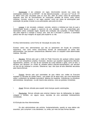• Autorização: é ato unilateral, em regra, discricionário (exceto nos casos das
autorizações previstas na Lei 9472/97 - lei das telecomunicações -, em que o § 1º do art. 131
as define como atos vinculados para os seus fins, além de outros casos de autorizações
especiais para fins de funcionamento de instituições privadas de ensino, entre outros)
individual, concreto, externo e, em regra, precário, como nos casos de autorizações para
exploração de jazidas minerais ou as autorizações para porte de arma.
• Licença: é ato vinculado, unilateral, concreto, externo e individual por meio do qual a
Administração faculta a alguém o exercício de uma atividade, uma vez preenchidas pelo
destinatário certas condições legais. Quando tais condições são cumpridas, o Poder Público
não pode negar-se a outorgar a licença, pois, este ato é vinculado e, portanto, a autoridade
pública não tem aqui margens de opção para expedi-la ou não.
6.8 Atos Administrativos como Forma de Veiculação de outros Atos
Existem certos atos administrativos que não se apresentam em função de conteúdos
específicos, mas como meros instrumentos formais de exteriorização de outros atos
administrativos, que possuem características diferentes entre si e dispõem sobre determinadas
matérias. São eles:
• Decretos: fórmula pela qual o chefe do Poder Executivo (de qualquer esfera) expede
atos da sua competência privativa. Exemplos: decretos que expedem regulamentos (Decreto-
regulamentar), portanto, um tipo de ato normativo de cunho abstrato e geral, como já visto, e
decretos que declaram um imóvel de utilidade pública (Decreto-expropriatório), que veiculam
um tipo de ato individual e concreto. Observa-se, aqui, dois tipos de atos diferentes veiculados
pela mesma fórmula:
• Portaria: fórmula pela qual autoridades de grau inferior aos chefes do Executivo
expedem ou decisões de caráter interno - que podem ser de vários tipos, tais como disposições
sobre o andamento da atividade burocrática, abertura de inquéritos, sindicâncias ou processos
administrativos disciplinares - ou até mesmo atos externos, como as portarias ministeriais.
• Alvará: fórmula utilizada para expedir tanto licenças quanto autorizações.
• Resoluções: fórmula utilizada para externar diversos tipos de deliberações de órgãos
colegiais e também, em alguns casos, decisões de uma autoridade individualmente
considerada.
6.9 Extinção dos Atos Administrativos
Os atos administrativos são extintos, fundamentalmente, quando os seus efeitos são
exauridos, pois cumpriram o seu desiderato, ou, então, por meio de duas formas básicas:
 