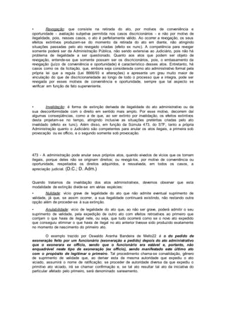 • Revogação: que consiste na retirada do ato, por motivos de conveniência e
oportunidade - avaliação subjetiva permitida nos casos discricionários - e não por motivo de
ilegalidade, pois, nesses casos, o ato é perfeitamente válido. Ao ocorrer a revogação, os seus
efeitos extintivos produzem-se do momento da retirada do ato em diante, não atingindo
situações passadas pelo ato revogado criadas (efeito ex nunc). A competência para revogar
somente poderá ser da Administração Pública, não sendo extensiva ao Judiciário, pois não há
problema de ilegalidade a ser questionado. Quanto aos atos que podem ser objeto de
revogação, entende-se que somente possam ser os discricionários, pois, o embasamento da
revogação (juízo de conveniência e oportunidade) é característico desses atos. Entretanto, há
casos como os da licitação, que, embora seja considerada como ato administrativo formal pela
própria lei que a regula (Lei 8666/93 e alterações) e apresente um grau muito maior de
vinculação do que de discricionariedade ao longo de todo o processo que a integra, pode ser
revogada por esses motivos de conveniência e oportunidade, sempre que tal aspecto se
verificar em função de fato superveniente.
• Invalidação: é forma de extinção derivada de ilegalidade do ato administrativo ou da
sua desconformidade com o direito em sentido mais amplo. Por esse motivo, decorrem daí
algumas conseqüências, como a de que, ao ser extinto por invalidação, os efeitos extintivos
desta projetam-se no tempo, atingindo inclusive as situações pretéritas criadas pelo ato
invalidado (efeito ex tunc). Além disso, em função da Súmula 473, do STF, tanto a própria
Administração quanto o Judiciário são competentes para anular os atos ilegais, a primeira sob
provocação ou ex officio, e o segundo somente sob provocação.
473 - A administração pode anular seus próprios atos, quando eivados de vícios que os tornam
ilegais, porque deles não se originam direitos; ou revogá-los, por motivo de conveniência ou
oportunidade, respeitados os direitos adquiridos, e ressalvada, em todos os casos, a
apreciação judicial. (D.C.; D. Adm.)
Quando tratamos da invalidação dos atos administrativos, devemos observar que esta
modalidade de extinção divide-se em várias espécies:
• Nulidade: vício grave de legalidade do ato que não admite eventual suprimento de
validade, já que, se assim ocorrer, a sua ilegalidade continuará existindo, não restando outra
opção além de proceder-se à sua extinção.
• Anulabilidade: vício de legalidade do ato que, ao não ser grave, poderá admitir o seu
suprimento de validade, pela expedição de outro ato com efeitos retroativos ao primeiro que
corrijam o que havia de ilegal nele, ou seja, que tudo ocorrerá como se o novo ato expedido
que conseguiu eliminar o que havia de ilegal no ato anterior tivesse sido produzido exatamente
no momento de nascimento do primeiro ato.
O exemplo trazido por Oswaldo Aranha Bandeira de Mello22 é o do pedido de
exoneração feito por um funcionário (exoneração a pedido) depois do ato administrativo
que o exonerara ex officio, sendo que o funcionário era estável e, portanto, não
enquadrável neste tipo de exoneração (ex officio), sendo manifestado este último ato
com o propósito de legitimar o primeiro. Tal procedimento chama-se convalidação, gênero
de suprimento de validade que, ao derivar esta da mesma autoridade que expediu o ato
viciado, assumirá o nome de ratificação; se proceder de autoridade diversa da que expediu o
primitivo ato viciado, irá se chamar confirmação e, se tal ato resultar tal ato da iniciativa do
particular afetado pelo primeiro, será denominado saneamento.
 