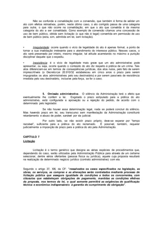 Não se confunde a convalidação com a conversão, que também é forma de validar um
ato com efeitos retroativos, porém, neste último caso, o ato corrigido passa de uma categoria
para outra, o que não ocorre na convalidação, em que o ato que convalida é da mesma
categoria do ato a ser convalidado. Como exemplo de conversão citamos uma concessão de
uso de bem público, obtida sem licitação (o que não é legal) convertida em permissão de uso
de bem público (esta, sim, admitida em lei, sem licitação).
• Irregularidade: ocorre quando o vício de legalidade do ato é apenas formal, a ponto de
tornar a sua invalidação irrelevante para o atendimento do interesse público. Nesses casos, o
ato será preservado por inteiro, mesmo irregular, tal atitude acarretando no máximo a punição
disciplinar daquele que o expediu.
• Inexistência: é o vício de legalidade mais grave que um ato administrativo pode
apresentar, ou seja, ocorre quando o conteúdo do ato diz respeito à prática de um crime. Tais
atos diferenciam-se em termos de conseqüências jurídicas, dos atos nulos, pelo fato de serem
imprescritíveis (o Decreto-Lei 20.910/32 estabeleceu em cinco anos o prazo para serem
impugnados os atos administrativos pelo seu destinatário) e por serem passíveis de resistência
imediata pelo seu destinatário, inclusive pela força, se for o caso.
5. Omissão administrativa. O silêncio da Administração terá o efeito que
eventualmente lhe conferir a lei. Esgotado o prazo estipulado para a prática do ato
administrativo, está configurada a aprovação ou a rejeição do pedido, de acordo com o
determinado pelo legislador.
Se não houver essa determinação legal, nada se poderá concluir do silêncio.
Mas havendo prazo em lei, seu transcurso sem manifestação da Administração constituirá
retardamento e abuso de poder, sanável por via judicial.
Por outro lado, se não existir prazo próprio, deve-se esperar por “tempo
razoável”, suficiente para a prática do ato reclamado. É possível, também, requerer
judicialmente a imposição de prazo para a prática do ato pela Administração.
CAPÍTULO 7
Licitação
Licitação é o termo genérico que designa as várias espécies de procedimentos que,
dependendo do caso, serão utilizados pela Administração Pública para através de um certame
selecionar, dentre vários ofertantes (pessoa física ou jurídica), aquele cuja proposta resultará
na realização de determinado negócio jurídico (contrato administrativo) com ela.
Segundo o artigo 37, XXI, da CF: "ressalvados os casos especificados na legislação, as
obras, os serviços, as compras e as alienações serão contratados mediante processo de
licitação pública que assegure igualdade de condições a todos os concorrentes, com
cláusulas que estabeleçam obrigações de pagamento, mantidas as condições efetivas
da proposta, nos termos da lei, o qual somente permitirá as exigências de qualificação
técnica e econômica indispensáveis à garantia do cumprimento da obrigação".
 