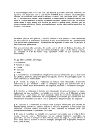 A regulamentação deste inciso veio com a Lei 8666/93, que sofreu alterações posteriores em
alguns de seus dispositivos com as Leis 8883/94 e 9648/98. Essa Lei básica e suas alterações
também são conhecidas como Estatuto Federal Licitatório. Este, em virtude do inc. XXVII do
art. 22 da Constituição Federal, deve estabelecer as regras gerais do processo licitatório para
todas as unidades federadas do Estado, embora ele não tenha deixado claro quais são as suas
regras gerais e quais aquelas que somente se aplicam à esfera federal, deixando para as
outras unidades políticas do Estado a competência para legislar sobre matérias específicas de
licitação e contratação.
Em termos jurídicos mais precisos, a licitação constitui-se num processo - série concatenada
de atos sucessivos e relativamente autônomos visando a um determinado fim - processo esse
que envolve vários procedimentos - maneira como se organizam os vários atos do processo e
seus critérios de operatividade.
Tais procedimentos são chamados, de acordo com o art. 22 do Estatuto Licitatório, de
modalidades de licitação; são elas: concorrência, tomada de preços, convite, leilão e concurso,
(os parágrafos 1º a 5º do mesmo artigo especificam melhor em que consistem essas
modalidades).
Art. 22. São modalidades de licitação:
I - concorrência;
II - tomada de preços;
III - convite;
IV - concurso;
V - leilão.
§ 1º. Concorrência é a modalidade de licitação entre quaisquer interessados que, na fase inicial
de habilitação preliminar, comprovem possuir os requisitos mínimos de qualificação exigidos no
edital para execução de seu objeto.
§ 2º. Tomada de preços é a modalidade de licitação entre interessados devidamente
cadastrados ou que atenderem a todas as condições exigidas para cadastramento até o
terceiro dia anterior à data do recebimento das propostas, observada a necessária qualificação.
§ 3º. Convite é a modalidade de licitação entre interessados do ramo pertinente ao seu objeto,
cadastrados ou não, escolhidos e convidados em número mínimo de 3 (três) pela unidade
administrativa, a qual afixará, em local apropriado, cópia do instrumento convocatório e o
estenderá aos demais cadastrados na correspondente especialidade que manifestarem seu
interesse com antecedência de até 24 (vinte e quatro) horas da apresentação das propostas.
§ 4º. Concurso é a modalidade de licitação entre quaisquer interessados para escolha de
trabalho técnico, científico ou artístico, mediante a instituição de prêmios ou remuneração aos
vencedores, conforme critérios constantes de edital publicado na imprensa oficial com
antecedência mínima de 45 (quarenta e cinco) dias.
§ 5º. Leilão é modalidade de licitação entre quaisquer interessados para a venda de bens
móveis inservíveis para a Administração ou de produtos legalmente apreendidos ou
penhorados, ou para a alienação de bens imóveis prevista no artigo 19, a quem oferecer o
maior lance, igual ou superior ao valor da avaliação. (Redação dada ao parágrafo pela Lei nº
8.883, de 08.06.1994)
 