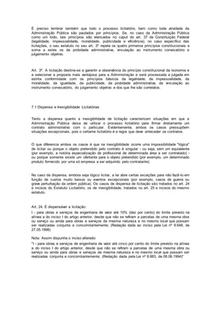 É preciso lembrar também que todo o processo licitatório, bem como toda atividade da
Administração Pública são pautados por princípios. Se, no caso da Administração Pública
como um todo, tais princípios são elencados no caput do art. 37 da Constituição Federal
(legalidade, impessoalidade, moralidade, publicidade e eficiência), no caso específico das
licitações, o seu estatuto no seu art. 3º repete os quatro primeiros princípios constitucionais e
soma a estes os da probidade administrativa, vinculação ao instrumento convocatório e
julgamento objetivo.
Art. 3º. A licitação destina-se a garantir a observância do princípio constitucional da isonomia e
a selecionar a proposta mais vantajosa para a Administração e será processada e julgada em
estrita conformidade com os princípios básicos da legalidade, da impessoalidade, da
moralidade, da igualdade, da publicidade, da probidade administrativa, da vinculação ao
instrumento convocatório, do julgamento objetivo e dos que lhe são correlatos.
7.1 Dispensa e Inexigibilidade Licitatórias
Tanto a dispensa quanto a inexigibilidade de licitação caracterizam situações em que a
Administração Pública deixa de utilizar o processo licitatório para firmar diretamente um
contrato administrativo com o particular. Evidentemente, ambos os casos pressupõem
situações excepcionais, pois o certame licitatório é a regra que deve anteceder os contratos.
O que diferencia ambos os casos é que na inexigibilidade ocorre uma impossibilidade "lógica"
de licitar ou porque o objeto pretendido pelo contrato é singular - ou seja, sem um equivalente
(por exemplo, a notória especialização de profissional de determinada área a ser contratado) -
ou porque somente existe um ofertante para o objeto pretendido (por exemplo, um determinado
produto fornecido por uma só empresa a ser adquirido pelo contratante).
No caso da dispensa, embora seja lógico licitar, a lei abre certas exceções para não fazê-lo em
função de custos muito baixos ou eventos excepcionais (por exemplo, casos de guerra ou
grave perturbação da ordem pública). Os casos de dispensa de licitação são tratados no art. 24
e incisos do Estatuto Licitatório; os de inexigibilidade, tratados no art. 25 e incisos do mesmo
estatuto.
Art. 24. É dispensável a licitação:
I - para obras e serviços de engenharia de valor até 10% (dez por cento) do limite previsto na
alínea a do inciso I do artigo anterior, desde que não se refiram a parcelas de uma mesma obra
ou serviço ou ainda para obras e serviços da mesma natureza e no mesmo local que possam
ser realizadas conjunta e concomitantemente; (Redação dada ao inciso pela Lei nº 9.648, de
27.05.1998)
Nota: Assim dispunha o inciso alterado:
"I - para obras e serviços de engenharia de valor até cinco por cento do limite previsto na alínea
a do inciso I do artigo anterior, desde que não se refiram a parcelas de uma mesma obra ou
serviço ou ainda para obras e serviços da mesma natureza e no mesmo local que possam ser
realizadas conjunta e concomitantemente; (Redação dada pela Lei nº 8.883, de 08.06.1994)"
 