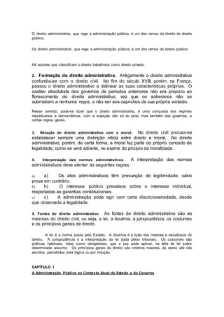 O direito administrativo, que rege a administração pública, é um dos ramos do direito do direito
público.
Os direito administrativo, que rege a administração pública, é um dos ramos do direito público.
Há autores que classificam o direito trabalhista como direito privado.
2. Formação do direito administrativo. Antigamente o direito administrativo
confundia-se com o direito civil. No fim do século XVIII, porém, na França,
passou o direito administrativo a delinear as suas características próprias. O
caráter absolutista dos governos de períodos anteriores não era propício ao
florescimento do direito administrativo, vez que os soberanos não se
submetiam a nenhuma regra, a não ser aos caprichos de sua própria vontade.
Nesse sentido, pode-se dizer que o direito administrativo, é uma conquista dos regimes
republicanos e democráticos, com a sujeição não só do povo, mas também dos governos, a
certas regras gerais.
3. Relação do direito administrativo com a moral. No direito civil procura-se
estabelecer sempre uma distinção nítida entre direito e moral. No direito
administrativo, porém, de certa forma, a moral faz parte do próprio conceito de
legalidade, como se verá adiante, no exame do pricípio da moralidade.
4. Interpretação das normas administrativas. A interpretação das normas
administrativos deve atenter às seguintes regras:
a) a) Os atos administrativos têm presunção de legitimidade, salvo
prova em contrário.
b) b) O interesse público prevalace sobre o interesse individual,
respeitadas as garantias constitucionais.
c) c) A administração pode agir com certa discricionariedade, desde
que observada a legalidade.
5. Fontes do direito administrativo. As fontes do direito administrativo são as
mesmas do direito civil, ou seja, a lei, a doutrina, a jurisprudência, os costumes
e os princípios gerais de direito.
A lei é a norma posta pelo Estado. A doutrina é a lição dos mestres e estudiosos do
direito. A jurisprudência é a interpretação da lei dada pelos tribunais. Os costumes são
práticas habituais, tidas como obrigatórias, que o juiz pode aplicar, na falta de lei sobre
determinado assunto. Os princípios gerais de direito são critérios maiores, às vezes até não
escritos, percebidos pela lógica ou por indução.
CAPÍTULO 1
A Administração Pública no Contexto Atual do Estado e do Governo
 