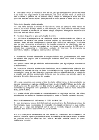 II - para outros serviços e compras de valor até 10% (dez por cento) do limite previsto na alínea
a, do inciso II do artigo anterior, e para alienações, nos casos previstos nesta Lei, desde que
não se refiram a parcelas de um mesmo serviço, compra ou alienação de maior vulto que
possa ser realizada de uma só vez; (Redação dada ao inciso pela Lei nº 9.648, de 27.05.1998)
Nota: Assim dispunha o inciso alterado:
"II - para outros serviços e compras de valor até 5% (cinco por cento) do limite previsto na
alínea a, do inciso II do artigo anterior, e para alienações, nos casos previstos nesta Lei, desde
que não se refiram a parcelas de um mesmo serviço, compra ou alienação de maior vulto que
possa ser realizada de uma só vez;"
III - nos casos de guerra ou grave perturbação da ordem;
IV - nos casos de emergência ou de calamidade pública, quando caracterizada urgência de
atendimento de situação que possa ocasionar prejuízo ou comprometer a segurança de
pessoas, obras, serviços, equipamentos e outros bens, públicos ou particulares, e somente
para os bens necessários ao atendimento de situação emergencial ou calamitosa e para as
parcelas de obras e serviços que possam ser concluídas no prazo máximo de 180 (cento e
oitenta) dias consecutivos e ininterruptos, contados da ocorrência da emergência ou
calamidade, vedada a prorrogação dos respectivos contratos;
V - quando não acudirem interessados à licitação anterior e esta, justificadamente, não puder
ser repetida sem prejuízo para a Administração, mantidas, neste caso, todas as condições
preestabelecidas;
VI - quando a União tiver que intervir no domínio econômico para regular preços ou normalizar
o abastecimento;
VII - quando as propostas apresentadas consignarem preços manifestamente superiores aos
praticados no mercado nacional, ou forem incompatíveis com os fixados pelos órgãos oficiais
competentes, casos em que, observado o parágrafo único do artigo 48 desta Lei e, persistindo
a situação, será admitida a adjudicação direta dos bens ou serviços, por valor não superior ao
constante do registro de preços, ou dos serviços;
VIII - para a aquisição, por pessoa jurídica de direito público interno, de bens produzidos ou
serviços prestados por órgão ou entidade que integre a Administração Pública e que tenha sido
criado para esse fim específico em data anterior à vigência desta Lei, desde que o preço
contratado seja compatível com o praticado no mercado; (Redação dada ao inciso pela Lei nº
8.883, de 08.06.1994)
IX - quando houver possibilidade de comprometimento da segurança nacional, nos casos
estabelecidos em decreto do Presidente da República, ouvido o Conselho de Defesa Nacional;
Nota: Inciso regulamentado pelo Decreto nº 2.295, de 04.08.1997.
X - para a compra ou locação de imóvel destinado ao atendimento das finalidades precípuas da
Administração, cujas necessidades de instalação e localização condicionem a sua escolha,
desde que o preço seja compatível com o valor de mercado, segundo avaliação prévia;
(Redação dada ao inciso pela Lei nº 8.883, de 08.06.1994)
XI - na contratação de remanescente de obra, serviço ou fornecimento, em conseqüência de
rescisão contratual, desde que atendida a ordem de classificação da licitação anterior e aceitas
as mesmas condições oferecidas pelo licitante vencedor, inclusive quanto ao preço,
devidamente corrigido;
 