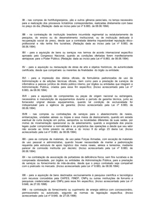 XII - nas compras de hortifrutigranjeiros, pão e outros gêneros perecíveis, no tempo necessário
para a realização dos processos licitatórios correspondentes, realizadas diretamente com base
no preço do dia; (Redação dada ao inciso pela Lei nº 8.883, de 08.06.1994)
XIII - na contratação de instituição brasileira incumbida regimental ou estatutariamente da
pesquisa, do ensino ou do desenvolvimento institucional, ou de instituição dedicada à
recuperação social do preso, desde que a contratada detenha inquestionável reputação ético-
profissional e não tenha fins lucrativos; (Redação dada ao inciso pela Lei nº 8.883, de
08.06.1994)
XIV - para a aquisição de bens ou serviços nos termos de acordo internacional específico
aprovado pelo Congresso Nacional, quando as condições ofertadas forem manifestamente
vantajosas para o Poder Público; (Redação dada ao inciso pela Lei nº 8.883, de 08.06.1994)
XV - para a aquisição ou restauração de obras de arte e objetos históricos, de autenticidade
certificada, desde que compatíveis ou inerentes às finalidades do órgão ou entidade;
XVI - para a impressão dos diários oficiais, de formulários padronizados de uso da
Administração e de edições técnicas oficiais, bem como para a prestação de s erviços de
informática a pessoa jurídica de direito público interno, por órgãos ou entidades que integrem a
Administração Pública, criados para esse fim específico; (Inciso acrescentado pela Lei nº
8.883, de 08.06.1994)
XVII - para a aquisição de componentes ou peças de origem nacional ou estrangeira,
necessários à manutenção de equipamentos durante o período de garantia técnica, junto ao
fornecedor original desses equipamentos, quando tal condição de exclusividade for
indispensável para a vigência da garantia; (Inciso acrescentado pela Lei nº 8.883, de
08.06.1994)
XVIII - nas compras ou contratações de serviços para o abastecimento de navios,
embarcações, unidades aéreas ou tropas e seus meios de deslocamento, quando em estada
eventual de curta duração em portos, aeroportos ou localidades diferentes de suas sedes, por
motivo de movimentação operacional ou de adestramento, quando a exigüidade dos prazos
legais puder comprometer a normalidade e os propósitos das operações e desde que seu valor
não exceda ao limite previsto na alínea a do inciso II do artigo 23 desta Lei; (Inciso
acrescentado pela Lei nº 8.883, de 08.06.1994)
XIX - para as compras de materiais, de uso pelas Forças Armadas, com exceção de materiais
de uso pessoal e administrativo, quando houver necessidade de manter a padronização
requerida pela estrutura de apoio logístico dos meios navais, aéreos e terrestres, mediante
parecer de comissão instituída por decreto; (Inciso acrescentado pela Lei nº 8.883, de
08.06.1994)
XX - na contratação de associação de portadores de deficiência física, sem fins lucrativos e de
comprovada idoneidade, por órgãos ou entidades da Administração Pública, para a prestação
de serviços ou fornecimento de mão-de-obra, desde que o preço contratado seja compatível
com o praticado no mercado. (Inciso acrescentado pela Lei nº 8.883, de 08.06.1994)
XXI - para a aquisição de bens destinados exclusivamente à pesquisa científica e tecnológica
com recursos concedidos pela CAPES, FINEP, CNPq ou outras instituições de fomento a
pesquisas credenciadas pelo CNPq para esse fim específico; (Inciso acrescentado pela Lei nº
9.648, de 27.05.1998)
XXII - na contratação do fornecimento ou suprimento de energia elétrica com concessionário,
permissionário ou autorizado, segundo as normas da legislação específica; (Inciso
acrescentado pela Lei nº 9.648, de 27.05.1998)
 