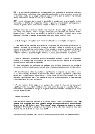XXIII - na contratação realizada por empresa pública ou sociedade de economia mista com
suas subsidiárias e controladas, para a aquisição ou alienação de bens, prestação ou obtenção
de serviços, desde que o preço contratado seja compatível com o praticado no mercado;
(Inciso acrescentado pela Lei nº 9.648, de 27.05.1998)
XXIV - para a celebração de contratos de prestação de serviços com as organizações sociais,
qualificadas no âmbito das respectivas esferas de governo, para atividades contempladas no
contrato de gestão. (Inciso acrescentado pela Lei nº 9.648, de 27.05.1998)
Parágrafo único. Os percentuais referidos nos incisos I e II deste artigo, serão de 20% (vinte
por cento) para compras, obras e serviços contratados por sociedades de economia mista e
empresa pública, bem assim por autarquia e fundação qualificadas, na forma da lei, como
Agências Executivas. (Parágrafo acrescentado pela Lei nº 9.648, de 27.05.1998)
Art. 25. É inexigível a licitação quando houver inviabilidade de competição, em especial:
I - para aquisição de materiais, equipamentos, ou gêneros que só possam ser fornecidos por
produtor, empresa ou representante comercial exclusivo, vedada a preferência de marca,
devendo a comprovação de exclusividade ser feita através de atestado fornecido pelo órgão de
registro do comércio do local em que se realizaria a licitação ou a obra ou o serviço, pelo
Sindicato, Federação ou Confederação Patronal, ou, ainda, pelas entidades equivalentes;
II - para a contratação de serviços técnicos enumerados no artigo 13 desta Lei, de natureza
singular, com profissionais ou empresas de notória especialização, vedada a inexigibilidade
para serviços de publicidade e divulgação;
III - para contratação de profissional de qualquer setor artístico, diretamente ou através de
empresário exclusivo, desde que consagrado pela crítica especializada ou pela opinião pública.
§ 1º. Considera-se de notória especialização o profissional ou empresa cujo conceito no campo
de sua especialidade, decorrente de desempenho anterior, estudos, experiências, publicações,
organização, aparelhamento, equipe técnica, ou de outros requisitos relacionados com suas
atividades, permita inferir que o seu trabalho é essencial e indiscutivelmente o mais adequado
à plena satisfação do objeto do contrato.
§ 2º. Na hipótese deste artigo e em qualquer dos casos de dispensa, se comprovado
superfaturamento, respondem solidariamente pelo dano causado à Fazenda Pública o
fornecedor ou o prestador de serviços e o agente público responsável, sem prejuízo de outras
sanções legais cabíveis.
7.2 Fases da Licitação
Com relação às fases que envolvem as licitações, Marçal Justen Filho23 identifica uma "fase
interna" das licitações, por dizer respeito apenas ao âmbito interno da Administração,
descrita no art. 38 da lei, e uma "fase externa", assim chamada por descrever os atos
destinados diretamente a selecionar contratante e proposta mais vantajosa, fase essa
descrita no art. 43 da lei, nos seus incs. I a VI.
Segundo Bandeira de Mello, 24 o processo licitatório pode ser resumido nas seguintes fases:
 