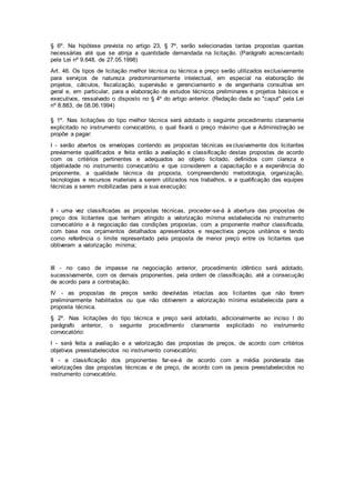 § 6º. Na hipótese prevista no artigo 23, § 7º, serão selecionadas tantas propostas quantas
necessárias até que se atinja a quantidade demandada na licitação. (Parágrafo acrescentado
pela Lei nº 9.648, de 27.05.1998)
Art. 46. Os tipos de licitação melhor técnica ou técnica e preço serão utilizados exclusivamente
para serviços de natureza predominantemente intelectual, em especial na elaboração de
projetos, cálculos, fiscalização, supervisão e gerenciamento e de engenharia consultiva em
geral e, em particular, para a elaboração de estudos técnicos preliminares e projetos básicos e
executivos, ressalvado o disposto no § 4º do artigo anterior. (Redação dada ao "caput" pela Lei
nº 8.883, de 08.06.1994)
§ 1º. Nas licitações do tipo melhor técnica será adotado o seguinte procedimento claramente
explicitado no instrumento convocatório, o qual fixará o preço máximo que a Administração se
propõe a pagar:
I - serão abertos os envelopes contendo as propostas técnicas exclusivamente dos licitantes
previamente qualificados e feita então a avaliação e classificação destas propostas de acordo
com os critérios pertinentes e adequados ao objeto licitado, definidos com clareza e
objetividade no instrumento convocatório e que considerem a capacitação e a experiência do
proponente, a qualidade técnica da proposta, compreendendo metodologia, organização,
tecnologias e recursos materiais a serem utilizados nos trabalhos, e a qualificação das equipes
técnicas a serem mobilizadas para a sua execução;
II - uma vez classificadas as propostas técnicas, proceder-se-á à abertura das propostas de
preço dos licitantes que tenham atingido a valorização mínima estabelecida no instrumento
convocatório e à negociação das condições propostas, com a proponente melhor classificada,
com base nos orçamentos detalhados apresentados e respectivos preços unitários e tendo
como referência o limite representado pela proposta de menor preço entre os licitantes que
obtiveram a valorização mínima;
III - no caso de impasse na negociação anterior, procedimento idêntico será adotado,
sucessivamente, com os demais proponentes, pela ordem de classificação, até a consecução
de acordo para a contratação;
IV - as propostas de preços serão devolvidas intactas aos licitantes que não forem
preliminarmente habilitados ou que não obtiverem a valorização mínima estabelecida para a
proposta técnica.
§ 2º. Nas licitações do tipo técnica e preço será adotado, adicionalmente ao inciso I do
parágrafo anterior, o seguinte procedimento claramente explicitado no instrumento
convocatório:
I - será feita a avaliação e a valorização das propostas de preços, de acordo com critérios
objetivos preestabelecidos no instrumento convocatório;
II - a classificação dos proponentes far-se-á de acordo com a média ponderada das
valorizações das propostas técnicas e de preço, de acordo com os pesos preestabelecidos no
instrumento convocatório.
 