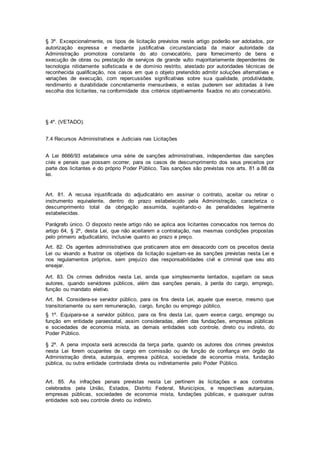 § 3º. Excepcionalmente, os tipos de licitação previstos neste artigo poderão ser adotados, por
autorização expressa e mediante justificativa circunstanciada da maior autoridade da
Administração promotora constante do ato convocatório, para fornecimento de bens e
execução de obras ou prestação de serviços de grande vulto majoritariamente dependentes de
tecnologia nitidamente sofisticada e de domínio restrito, atestado por autoridades técnicas de
reconhecida qualificação, nos casos em que o objeto pretendido admitir soluções alternativas e
variações de execução, com repercussões significativas sobre sua qualidade, produtividade,
rendimento e durabilidade concretamente mensuráveis, e estas puderem ser adotadas à livre
escolha dos licitantes, na conformidade dos critérios objetivamente fixados no ato convocatório.
§ 4º. (VETADO).
7.4 Recursos Administrativos e Judiciais nas Licitações
A Lei 8666/93 estabelece uma série de sanções administrativas, independentes das sanções
civis e penais que possam ocorrer, para os casos de descumprimento dos seus preceitos por
parte dos licitantes e do próprio Poder Público. Tais sanções são previstas nos arts. 81 a 88 da
lei.
Art. 81. A recusa injustificada do adjudicatário em assinar o contrato, aceitar ou retirar o
instrumento equivalente, dentro do prazo estabelecido pela Administração, caracteriza o
descumprimento total da obrigação assumida, sujeitando-o às penalidades legalmente
estabelecidas.
Parágrafo único. O disposto neste artigo não se aplica aos licitantes convocados nos termos do
artigo 64, § 2º, desta Lei, que não aceitarem a contratação, nas mesmas condições propostas
pelo primeiro adjudicatário, inclusive quanto ao prazo e preço.
Art. 82. Os agentes administrativos que praticarem atos em desacordo com os preceitos desta
Lei ou visando a frustrar os objetivos da licitação sujeitam-se às sanções previstas nesta Lei e
nos regulamentos próprios, sem prejuízo das responsabilidades civil e criminal que seu ato
ensejar.
Art. 83. Os crimes definidos nesta Lei, ainda que simplesmente tentados, sujeitam os seus
autores, quando servidores públicos, além das sanções penais, à perda do cargo, emprego,
função ou mandato eletivo.
Art. 84. Considera-se servidor público, para os fins desta Lei, aquele que exerce, mesmo que
transitoriamente ou sem remuneração, cargo, função ou emprego público.
§ 1º. Equipara-se a servidor público, para os fins desta Lei, quem exerce cargo, emprego ou
função em entidade paraestatal, assim consideradas, além das fundações, empresas públicas
e sociedades de economia mista, as demais entidades sob controle, direto ou indireto, do
Poder Público.
§ 2º. A pena imposta será acrescida da terça parte, quando os autores dos crimes previstos
nesta Lei forem ocupantes de cargo em comissão ou de função de confiança em órgão da
Administração direta, autarquia, empresa pública, sociedade de economia mista, fundação
pública, ou outra entidade controlada direta ou indiretamente pelo Poder Público.
Art. 85. As infrações penais previstas nesta Lei pertinem às licitações e aos contratos
celebrados pela União, Estados, Distrito Federal, Municípios, e respectivas autarquias,
empresas públicas, sociedades de economia mista, fundações públicas, e quaisquer outras
entidades sob seu controle direto ou indireto.
 