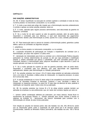 CAPÍTULO 8
DAS SANÇÕES ADMINISTRATIVAS
Art. 86. O atraso injustificado na execução do contrato sujeitará o contratado à multa de mora,
na forma prevista no instrumento convocatório ou no contrato.
§ 1º. A multa a que alude este artigo não impede que a Administração rescinda unilateralmente
o contrato e aplique as outras sanções previstas nesta Lei.
§ 2º. A multa, aplicada após regular processo administrativo, será descontada da garantia do
respectivo contratado.
§ 3º. Se a multa for de valor superior ao valor da garantia prestada, além da perda desta,
responderá o contratado pela sua diferença, a qual será descontada dos pagamentos
eventualmente devidos pela Administração ou ainda, quando for o caso, cobrada judicialmente.
Art. 87. Pela inexecução total ou parcial do contrato a Administração poderá, garantida a prévia
defesa, aplicar ao contratado as seguintes sanções:
I - advertência;
II - multa, na forma prevista no instrumento convocatório ou no contrato;
III - suspensão temporária de participação em licitação e impedimento de contratar com a
Administração, por prazo não superior a 2 (dois) anos;
IV - declaração de inidoneidade para licitar ou contratar com a Administração Pública enquanto
perdurarem os motivos determinantes da punição ou até que seja promovida a reabilitação
perante a própria autoridade que aplicou a penalidade, que será concedida sempre que o
contratado ressarcir a Administração pelos prejuízos resultantes e após decorrido o prazo da
sanção aplicada com base no inciso anterior.
§ 1º. Se a multa aplicada for superior ao valor da garantia prestada, além da perda desta,
responderá o contratado pela sua diferença, que será descontada dos pagamentos
eventualmente devidos pela Administração ou cobrada judicialmente.
§ 2º. As sanções previstas nos incisos I, III e IV deste artigo poderão ser aplicadas juntamente
com a do inciso II, facultada a defesa prévia do interessado, no respectivo processo, no prazo
de 5 (cinco) dias úteis.
§ 3º. A sanção estabelecida no inciso IV deste artigo é de competência exclusiva do Ministro de
Estado, do Secretário Estadual ou Municipal, conforme o caso, facultada a defesa do
interessado no respectivo processo, no prazo de 10 (dez) dias da abertura de vista, podendo a
reabilitação ser requerida após 2 (dois) anos de sua aplicação.
Art. 88. As sanções previstas nos incisos III e IV do artigo anterior poderão também ser
aplicadas às empresas ou aos profissionais que, em razão dos contratos regidos por esta Lei:
I - tenham sofrido condenação definitiva por praticarem, por meios dolosos, fraude fiscal no
recolhimento de quaisquer tributos; II - tenham praticado atos ilícitos visando a frustrar os
objetivos da licitação; III - demonstrem não possuir idoneidade para contratar com a
Administração em virtude de atos ilícitos praticados.
Com relação às sanções de natureza penal, elas são tratadas nos arts. 89 a 98 da lei, sendo
que as disposições gerais sobre a impetração de ação penal que é de natureza pública
incondicionada, cabendo ao Ministério Público promovê-la, são tratadas nos arts. 100 a 108 da
lei.
 