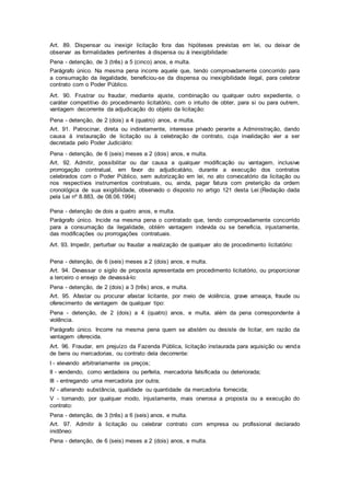 Art. 89. Dispensar ou inexigir licitação fora das hipóteses previstas em lei, ou deixar de
observar as formalidades pertinentes à dispensa ou à inexigibilidade:
Pena - detenção, de 3 (três) a 5 (cinco) anos, e multa.
Parágrafo único. Na mesma pena incorre aquele que, tendo comprovadamente concorrido para
a consumação da ilegalidade, beneficiou-se da dispensa ou inexigibilidade ilegal, para celebrar
contrato com o Poder Público.
Art. 90. Frustrar ou fraudar, mediante ajuste, combinação ou qualquer outro expediente, o
caráter competitivo do procedimento licitatório, com o intuito de obter, para si ou para outrem,
vantagem decorrente da adjudicação do objeto da licitação:
Pena - detenção, de 2 (dois) a 4 (quatro) anos, e multa.
Art. 91. Patrocinar, direta ou indiretamente, interesse privado perante a Administração, dando
causa à instauração de licitação ou à celebração de contrato, cuja invalidação vier a ser
decretada pelo Poder Judiciário:
Pena - detenção, de 6 (seis) meses a 2 (dois) anos, e multa.
Art. 92. Admitir, possibilitar ou dar causa a qualquer modificação ou vantagem, inclusive
prorrogação contratual, em favor do adjudicatário, durante a execução dos contratos
celebrados com o Poder Público, sem autorização em lei, no ato convocatório da licitação ou
nos respectivos instrumentos contratuais, ou, ainda, pagar fatura com preterição da ordem
cronológica de sua exigibilidade, observado o disposto no artigo 121 desta Lei:(Redação dada
pela Lei nº 8.883, de 08.06.1994)
Pena - detenção de dois a quatro anos, e multa.
Parágrafo único. Incide na mesma pena o contratado que, tendo comprovadamente concorrido
para a consumação da ilegalidade, obtém vantagem indevida ou se beneficia, injustamente,
das modificações ou prorrogações contratuais.
Art. 93. Impedir, perturbar ou fraudar a realização de qualquer ato de procedimento licitatório:
Pena - detenção, de 6 (seis) meses a 2 (dois) anos, e multa.
Art. 94. Devassar o sigilo de proposta apresentada em procedimento licitatório, ou proporcionar
a terceiro o ensejo de devassá-lo:
Pena - detenção, de 2 (dois) a 3 (três) anos, e multa.
Art. 95. Afastar ou procurar afastar licitante, por meio de violência, grave ameaça, fraude ou
oferecimento de vantagem de qualquer tipo:
Pena - detenção, de 2 (dois) a 4 (quatro) anos, e multa, além da pena correspondente à
violência.
Parágrafo único. Incorre na mesma pena quem se abstém ou desiste de licitar, em razão da
vantagem oferecida.
Art. 96. Fraudar, em prejuízo da Fazenda Pública, licitação instaurada para aquisição ou venda
de bens ou mercadorias, ou contrato dela decorrente:
I - elevando arbitrariamente os preços;
II - vendendo, como verdadeira ou perfeita, mercadoria falsificada ou deteriorada;
III - entregando uma mercadoria por outra;
IV - alterando substância, qualidade ou quantidade da mercadoria fornecida;
V - tornando, por qualquer modo, injustamente, mais onerosa a proposta ou a execução do
contrato:
Pena - detenção, de 3 (três) a 6 (seis) anos, e multa.
Art. 97. Admitir à licitação ou celebrar contrato com empresa ou profissional declarado
inidôneo:
Pena - detenção, de 6 (seis) meses a 2 (dois) anos, e multa.
 