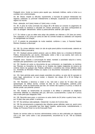 Parágrafo único. Incide na mesma pena aquele que, declarado inidôneo, venha a licitar ou a
contratar com a Administração.
Art. 98. Obstar, impedir ou dificultar, injustamente, a inscrição de qualquer interessado nos
registros cadastrais ou promover indevidamente a alteração, suspensão ou cancelamento de
registro do inscrito:
Pena - detenção, de 6 (seis) meses a 2 (dois) anos, e multa.
Art. 99. A pena de multa cominada nos artigos 89 a 98 desta Lei consiste no pagamento de
quantia fixada na sentença e calculada em índices percentuais, cuja base corresponderá ao
valor da vantagem efetivamente obtida ou potencialmente auferível pelo agente.
§ 1º. Os índices a que se refere este artigo não poderão ser inferiores a 2% (dois por cento),
nem superiores a 5% (cinco por cento) do valor do contrato licitado ou celebrado com dispensa
ou inexigibilidade de licitação.
§ 2º. O produto da arrecadação da multa reverterá, conforme o caso, à Fazenda Federal,
Distrital, Estadual ou Municipal.
Art. 100. Os crimes definidos nesta Lei são de ação penal pública incondicionada, cabendo ao
Ministério Público promovê-la.
Art. 101. Qualquer pessoa poderá provocar, para os efeitos desta Lei, a iniciativa do Ministério
Público, fornecendo-lhe, por escrito, informações sobre o fato e sua autoria, bem como as
circunstâncias em que se deu a ocorrência.
Parágrafo único. Quando a comunicação for verbal, mandará a autoridade reduzi-la a termo,
assinado pelo apresentante e por duas testemunhas.
Art. 102. Quando em autos ou documentos de que conhecerem, os magistrados, os membros
dos Tribunais ou Conselhos de Contas ou os titulares dos órgãos integrantes do sistema de
controle interno de qualquer dos Poderes verificarem a existência dos crimes definidos nesta
Lei, remeterão ao Ministério Público as cópias e os documentos necessários ao oferecimento
da denúncia.
Art. 103. Será admitida ação penal privada subsidiária da pública, se esta não for ajuizada no
prazo legal, aplicando-se, no que couber, o disposto nos artigos 29 e 30 do Código de
Processo Penal.
Art. 104. Recebida a denúncia e citado o réu, terá este o prazo de 10 (dez) dias para
apresentação de defesa escrita, contado da data do seu interrogatório, podendo juntar
documentos, arrolar as testemunhas que tiver, em número não superior a 5 (cinco), e indicar as
demais provas que pretenda produzir.
Art. 105. Ouvidas as testemunhas da acusação e da defesa e praticadas as diligências
instrutórias deferidas ou ordenadas pelo juiz, abrir-se-á, sucessivamente, o prazo de 5 (cinco)
dias a cada parte para alegações finais.
Art. 106. Decorrido esse prazo, e conclusos os autos dentro de 24 (vinte e quatro) horas, terá o
juiz 10 (dez) dias para proferir a sentença.
Art. 107. Da sentença cabe apelação, interponível no prazo de 5 (cinco) dias.
Art. 108. No processamento e julgamento das infrações penais definidas nesta Lei, assim como
nos recursos e nas execuções que lhes digam respeito, aplicar-se-ão, subsidiariamente, o
Código de Processo Penal e a Lei de Execução Penal.
Quanto às normas sobre os recursos administrativos contra os atos praticados em desacordo
com a lei, bem como sobre o seu processamento, encontram-se no art. 109 do Estatuto
Licitatório.
 