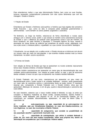 Para entendermos melhor o que seja Administração Pública, bem como as suas funções,
torna-se necessário contextualizá-la juntamente com dois outros fenômenos que com ela
interagem: Estado e Governo.
1.1 Noção de Estado
Entendemos por Estado o fenômeno sócio-político e histórico que hoje engloba não somente o
Poder Executivo - que, como se verá, é composto pelas atividades governamentais e
administrativas - como também os outros poderes (Legislativo e Judiciário).
Tal fenômeno, ao longo da história, relaciona-se de forma diversificada e muitas vezes
ambígua com o entorno social, porém o que sempre se mantém como característica exclusiva
do Estado e que o diferencia de qualquer outro agrupamento social é que ele mantém, de
forma duradoura, em dado território e população, o monopólio legítimo da força, visando à
eliminação de outras formas de violência que provenham do entorno social, objetivando com
isso a paz social, o interesse público, a igualdade ou o que constar da sua diretriz ideológica.
5 Atualmente, na sua relação com a esfera social, o Estado vincula-se e imbrica-se com ela em
um número cada vez maior de inter-relações, o que acarreta modelos estatais mais ou menos
interventores na ordem social e econômica.
1.2 Formas de Estado
Com relação às formas de Estado que hoje se apresentam no mundo ocidental, basicamente
temos duas: Estados Unitários e Estados Federados.
O Estado Unitário caracteriza-se por apresentar um menor grau de descentralização das suas
unidades político-administrativas, com relação ao poder central, ou seja, o grau de autonomia
destas unidades é menor do que a que se apresenta nos modelos estatais federados.
O Estado Federado, por seu turno, caracteriza-se por apresentar um grau maior de
descentralização entre o poder central e as unidades federadas - portanto, estas apresentarão
um maior grau de autonomia política e administrativa frente ao poder central. É importante
observar que, comparando o Estado Federado com o Estado Unitário, vê-se que não
apresentam diferenças de natureza, e sim de grau, quanto à descentralização e autonomia das
suas esferas.
No caso brasileiro, sabemos que o nosso modelo estatal é federado, ou seja, os entes que
compõem a República Federativa do Brasil (União, Estados-membros, Distrito Federal e
municípios, entes federados pelo disposto no art. 18 da Constituição Federal), por se
constituírem em unidades descentralizadas, apresentam, na visão de Merlin Clève, 6
capacidade de:
a) a) auto-organização, ou seja, capacidade de se auto-organizar de
forma instituída, seja por Constituições Estaduais, no caso dos Estados-membros, ou
Leis Orgânicas, no caso dos municípios e Distrito Federal;
b) b) capacidade de autogoverno, que consiste na possibilidade da
sua população escolher o governante local pelo voto;
c) c) capacidade de autolegislação, que atribui à unidade federada o
poder de, por meio dos seus órgãos competentes, editar suas próprias leis, dentro da
delimitação de competências que a Constituição Federal estatui;
 