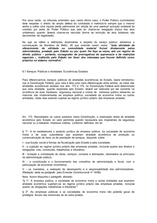 Por essa razão, os tribunais entendem que, neste último caso, o Poder Público (contratante)
deve respeitar o direito de ampla defesa do contratado e indenizá-lo sempre que o mesmo
venha a sofrer uma injusta perda patrimonial em virtude de uma eventual extinção unilateral do
contrato por parte do Poder Público que pela lei chama-se revogação (típica dos atos
unilaterais) quando deveria chamar-se rescisão (forma de extinção de atos bilaterais não
decorrentes de ilegalidade).
No que se refere a definições doutrinárias a respeito do serviço público, adotamos a
conceituação de Bandeira de Mello, 26 que entende serem estes: "toda atividade de
oferecimento de utilidade ou comodidade material fruível diretamente pelos
administrados, prestado pelo Estado ou por quem lhe faça as vezes, sob um regime de
direito público - portanto, consagrador de prerrogativas de supremacia e de restrições
especiais -, instituído pelo Estado em favor dos interesses que houver definido como
próprios no sistema normativo".
8.1 Serviços Públicos e Atividades Econômicas Estatais
Para diferenciarmos serviços públicos de atividades econômicas do Estado, basta remetermo-
nos à Constituição Federal, pois nela é feita uma clara diferenciação entre ambos, ao tratar das
atividades econômicas estatais nos arts. 173 e 174; na Constituição Federal está determinado
que esta atividade, quando explorada pelo Estado, deverá ser realizada por ele somente na
ocorrência de duas hipóteses: segurança nacional e motivo de interesse público relevante; as
mesmas são implementadas via empresa pública, sociedade de economia mista ou outras
entidades, todas elas estando sujeitas ao regime jurídico próprio das empresas privadas.
Art. 173. Ressalvados os casos previstos nesta Constituição, a exploração direta de atividade
econômica pelo Estado só será permitida quando necessária aos imperativos da segurança
nacional ou a relevante interesse coletivo, conforme definidos em lei.
§ 1º. A lei estabelecerá o estatuto jurídico da empresa pública, da sociedade de economia
mista e de suas subsidiárias que explorem atividade econômica de produção ou
comercialização de bens ou de prestação de serviços, dispondo sobre:
I - sua função social e formas de fiscalização pelo Estado e pela sociedade;
II - a sujeição ao regime jurídico próprio das empresas privadas, inclusive quanto aos direitos e
obrigações civis, comerciais, trabalhistas e tributários;
III - licitação e contratação de obras, serviços, compras e alienações, observados os princípios
da administração pública;
IV - a constituição e o funcionamento dos conselhos de administração e fiscal, com a
participação de acionistas minoritários;
V - os mandatos, a avaliação de desempenho e a responsabilidade dos administradores.
(Redação dada ao parágrafo pela Emenda Constitucional nº 19/98)
Nota: Assim dispunha o parágrafo alterado:
"§ 1º. A empresa pública, a sociedade de economia mista e outras entidades que explorem
atividade econômica sujeitam-se ao regime jurídico próprio das empresas privadas, inclusive
quanto às obrigações trabalhistas e tributárias."
§ 2º. As empresas públicas e as sociedades de economia mista não poderão gozar de
privilégios fiscais não extensivos às do setor privado.
 