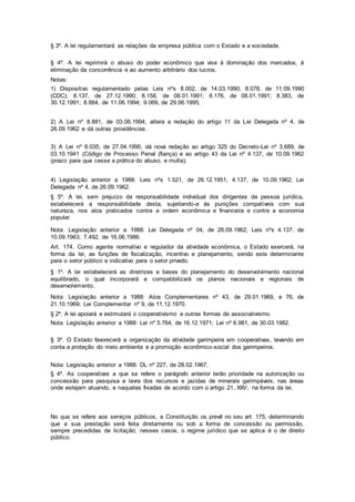 § 3º. A lei regulamentará as relações da empresa pública com o Estado e a sociedade.
§ 4º. A lei reprimirá o abuso do poder econômico que vise à dominação dos mercados, à
eliminação da concorrência e ao aumento arbitrário dos lucros.
Notas:
1) Dispositivo regulamentado pelas Leis nºs 8.002, de 14.03.1990; 8.078, de 11.09.1990
(CDC); 8.137, de 27.12.1990; 8.158, de 08.01.1991; 8.176, de 08.01.1991; 8.383, de
30.12.1991; 8.884, de 11.06.1994; 9.069, de 29.06.1995;
2) A Lei nº 8.881, de 03.06.1994, altera a redação do artigo 11 da Lei Delegada nº 4, de
26.09.1962 e dá outras providências.
3) A Lei nº 8.035, de 27.04.1990, dá nova redação ao artigo 325 do Decreto-Lei nº 3.689, de
03.10.1941 (Código de Processo Penal (fiança) e ao artigo 43 da Lei nº 4.137, de 10.09.1962
(prazo para que cesse a prática do abuso, e multa);
4) Legislação anterior a 1988: Leis nºs 1.521, de 26.12.1951; 4.137, de 10.09.1962; Lei
Delegada nº 4, de 26.09.1962.
§ 5º. A lei, sem prejuízo da responsabilidade individual dos dirigentes da pessoa jurídica,
estabelecerá a responsabilidade desta, sujeitando-a às punições compatíveis com sua
natureza, nos atos praticados contra a ordem econômica e financeira e contra a economia
popular.
Nota: Legislação anterior a 1988: Lei Delegada nº 04, de 26.09.1962; Leis nºs 4.137, de
10.09.1963; 7.492, de 16.06.1986.
Art. 174. Como agente normativo e regulador da atividade econômica, o Estado exercerá, na
forma da lei, as funções de fiscalização, incentivo e planejamento, sendo este determinante
para o setor público e indicativo para o setor privado.
§ 1º. A lei estabelecerá as diretrizes e bases do planejamento do desenvolvimento nacional
equilibrado, o qual incorporará e compatibilizará os planos nacionais e regionais de
desenvolvimento.
Nota: Legislação anterior a 1988: Atos Complementares nº 43, de 29.01.1969, e 76, de
21.10.1969; Lei Complementar nº 9, de 11.12.1970.
§ 2º. A lei apoiará e estimulará o cooperativismo e outras formas de associativismo.
Nota: Legislação anterior a 1988: Lei nº 5.764, de 16.12.1971; Lei nº 6.981, de 30.03.1982.
§ 3º. O Estado favorecerá a organização da atividade garimpeira em cooperativas, levando em
conta a proteção do meio ambiente e a promoção econômico-social dos garimpeiros.
Nota: Legislação anterior a 1988: DL nº 227, de 28.02.1967.
§ 4º. As cooperativas a que se refere o parágrafo anterior terão prioridade na autorização ou
concessão para pesquisa e lavra dos recursos e jazidas de minerais garimpáveis, nas áreas
onde estejam atuando, e naquelas fixadas de acordo com o artigo 21, XXV, na forma da lei.
No que se refere aos serviços públicos, a Constituição os prevê no seu art. 175, determinando
que a sua prestação será feita diretamente ou sob a forma de concessão ou permissão,
sempre precedidas de licitação; nesses casos, o regime jurídico que se aplica é o de direito
público.
 