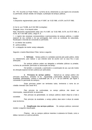 Art. 175. Incumbe ao Poder Público, na forma da lei, diretamente ou sob regime de concessão
ou permissão, sempre através de licitação, a prestação de serviços públicos.
Notas:
1) Dispositivo regulamentado pelas Leis nº 8.987, de 13.02.1995, e 9.074, de 07.07.1995;
2) Ver tb. Lei nº 8.666, de 21.06.1993 (Licitações)
Parágrafo único. A lei disporá sobre:
Nota: Dispositivo regulamentado pelas Leis nºs 8.987, de 13.02.1995, 9.074, de 07.07.1995, e
8.078, de 11.09.1990 (CDC), artigo 6º, X.
I - o regime das empresas concessionárias e permissionárias de serviços públicos, o caráter
especial de seu contrato e de sua prorrogação, bem como as condições de caducidade,
fiscalização e rescisão da concessão ou permissão;
II - os direitos dos usuários;
III - política tarifária;
IV - a obrigação de manter serviço adequado.
Segundo o mestre Maximiliano Füher, temos o seguinte:
1. Definição. Serviço público é a atividade exercida pelo poder público, direta
ou indiretamente, para realizar o que entende estar de acordo com os seus fins e suas
atribuições.
Os serviços públicos podem ser delegados a entidades públicas ou privadas,
na forma de concessão, permissão ou autorização de serviço.
Há também a concessão, a permissão e a autorização de uso, que são modos
de utilização especial de bens públicos por particulares.
2. Princípios do serviço público. Aplicam-se ao serviço público oito
princípios específicos, arrolados na lei: regularidade, continuidade, eficiência, segurança,
atualidade, generalidade, cortesia e modicidade (art. 6º, § 1º, da Lei 8.987/95, que regula a
concessão e a permissão de serviços).
Estes princípios podem ser lembrados todos, lembrando o nome de um
cidadão chamado Caio Cesar M.G.
Pelo princípio da continuidade, os serviço públicos não devem ser
interrompidos, especialmente os essenciais.
Pelo princípio da generalidade, os serviços públicos devem dirigir-se a toda a
sociedade.
Pelo princípio da atualidade, o serviço público deve estar à altura do estado
atual da técnica.
3. Classificação dos serviços públicos. Os serviços públicos costumam
receber a seguinte classificação:
Próprios: são os serviços públicos inerentes à soberania do Estado, como a
defesa nacional ou a polícia judiciária.
 
