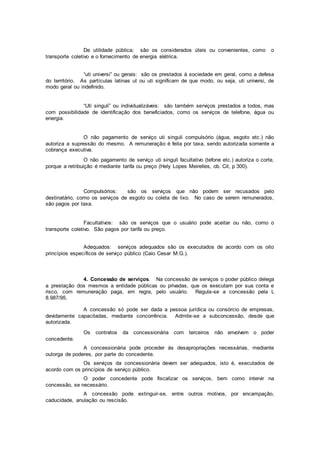 De utilidade pública; são os considerados úteis ou convenientes, como o
transporte coletivo e o fornecimento de energia elétrica.
“uti universi” ou gerais: são os prestados à sociedade em geral, como a defesa
do território. As partículas latinas ut ou uti significam de que modo, ou seja, uti universi, de
modo geral ou indefinido.
“Uti singuli” ou individualizáveis: são também serviços prestados a todos, mas
com possibilidade de identificação dos beneficiados, como os serviços de telefone, água ou
energia.
O não pagamento de serviço uti singuli compulsório (água, esgoto etc.) não
autoriza a supressão do mesmo. A remuneração é feita por taxa, sendo autorizada somente a
cobrança executiva.
O não pagamento de serviço uti singuli facultativo (tefone etc.) autoriza o corte,
porque a retribuição é mediante tarifa ou preço (Hely Lopes Meirelles, ob. Cit, p 300).
Compulsórios: são os serviços que não podem ser recusados pelo
destinatário, como os serviços de esgoto ou coleta de lixo. No caso de serem remunerados,
são pagos por taxa.
Facultativos: são os serviços que o usuário pode aceitar ou não, como o
transporte coletivo. São pagos por tarifa ou preço.
Adequados: serviços adequados são os executados de acordo com os oito
princípios específicos de serviço público (Caio Cesar M.G.).
4. Concessão de serviços. Na concessão de serviços o poder público delega
a prestação dos mesmos a entidade públicas ou privadas, que os executam por sua conta e
risco, com remuneração paga, em regra, pelo usuário. Regula-se a concessão pela L
8.987/95.
A concessão só pode ser dada a pessoa jurídica ou consórcio de empresas,
devidamente capacitadas, mediante concorrência. Admite-se a subconcessão, desde que
autorizada.
Os contratos da concessionária com terceiros não envolvem o poder
concedente.
A concessionária pode proceder às desapropriações necessárias, mediante
outorga de poderes, por parte do concedente.
Os serviços da concessionária devem ser adequados, isto é, executados de
acordo com os princípios de serviço público.
O poder concedente pode fiscalizar os serviços, bem como intervir na
concessão, se necessário.
A concessão pode extinguir-se, entre outros motivos, por encampação,
caducidade, anulação ou rescisão.
 