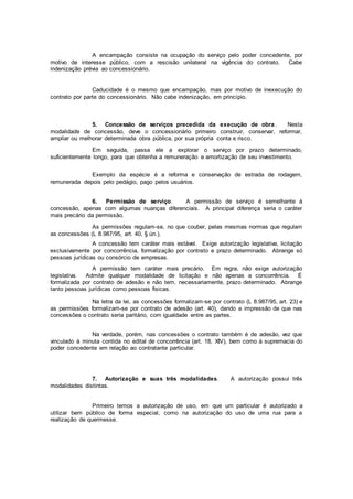A encampação consiste na ocupação do serviço pelo poder concedente, por
motivo de interesse público, com a rescisão unilateral na vigência do contrato. Cabe
indenização prévia ao concessionário.
Caducidade é o mesmo que encampação, mas por motivo de inexecução do
contrato por parte do concessionário. Não cabe indenização, em princípio.
5. Concessão de serviços precedida da execução de obra . Nesta
modalidade de concessão, deve o concessionário primeiro construir, conservar, reformar,
ampliar ou melhorar determinada obra pública, por sua própria conta e risco.
Em seguida, passa ele a explorar o serviço por prazo determinado,
suficientemente longo, para que obtenha a remuneração e amortização de seu investimento.
Exemplo da espécie é a reforma e conservação de estrada de rodagem,
remunerada depois pelo pedágio, pago pelos usuários.
6. Permissão de serviço. A permissão de serviço é semelhante à
concessão, apenas com algumas nuanças diferenciais. A principal diferença seria o caráter
mais precário da permissão.
As permissões regulam-se, no que couber, pelas mesmas normas que regulam
as concessões (L 8.987/95, art. 40, § ún.).
A concessão tem caráter mais estável. Exige autorização legislativa, licitação
exclusivamente por concorrência, formalização por contrato e prazo determinado. Abrange só
pessoas jurídicas ou consórcio de empresas.
A permissão tem caráter mais precário. Em regra, não exige autorização
legislativa. Admite qualquer modalidade de licitação e não apenas a concorrência. É
formalizada por contrato de adesão e não tem, necessariamente, prazo determinado. Abrange
tanto pessoas jurídicas como pessoas fisicas.
Na letra da lei, as concessões formalizam-se por contrato (L 8.987/95, art. 23) e
as permissões formalizam-se por contrato de adesão (art. 40), dando a impressão de que nas
concessões o contrato seria paritário, com igualdade entre as partes.
Na verdade, porém, nas concessões o contrato também é de adesão, vez que
vinculado à minuta contida no edital de concorrência (art. 18, XIV), bem como à supremacia do
poder concedente em relação ao contratante particular.
7. Autorização e suas três modalidades. A autorização possui três
modalidades distintas.
Primeiro temos a autorização de uso, em que um particular é autorizado a
utilizar bem público de forma especial, como na autorização do uso de uma rua para a
realização de quermesse.
 
