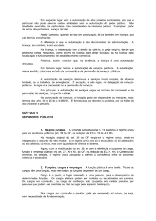 Em segundo lugar vem a autorização de atos privados controlados, em que o
particular não pode exercer certas atividades sem a autorização do poder público. São
atividades exercidas por particulares mas consideradas de interesse público. Exemplos: porte
de arma, despachantes, serviço de táxi.
Neste contexto, quando se fala em autorização, fal-se também em licença, que
são termos semelhantes.
A diferença é que a autorização é ato discricionário da administração. A
licença, ao contrário, é ato vinculado.
Na licença, o interessado tem o direito de obtê-la, e pode exigi-la, desde que
preencha certos requisitos, como ocorre na licença para dirigir veículos, ou na licença para
localização e funcionamento de estabelecimento comercial.
Pode-se, assim, concluir que, na essência, a licença é uma autorização
vinculada.
Em terceiro lugar, temos a autorização de serviços públicos. A autorização,
nesse sentido, coloca-se ao lado da concessão e da permissão de serviços públicos.
A autorização de serviços destina-se a serviços muito simples, de alcance
limitado, ou a trabalhos de emergência. É exceção, e não regra, na delegação de serviços
públicos. A regre é a concessão ou a permissão de serviços.
Em princípio, a autorização de serviços segue as normas da concessão e da
permissão de serviços, no que for cabível.
Na autorização de serviços, a licitação pode ser dispensável ou inexigível, nops
termos dos arts. 24 e 25 da L 8.666/93. É formalizada por decreto ou portaria, por se tratar de
ato unilateral e precário.
CAPÍTULO 9
SERVIDORES PÚBLICOS
1. Regime jurídico. A Emenda Constitucional n. 19 suprimiu o regime único
para os servidores públicos (art. 39 da CF, na redação da EC n. 19 de 4.6.98).
Na redação original do art. 39 da CF exigia-se o regime único, tendo-se
interpretado o assunto de três modos: a) o regime único era só o estatutário; b) só estatutário
ou só celetista; c) misto, mas com igualdade de direitos e deveres.
Agora, com a modificação do art. 39, e com a referência a ocupante de cargo,
função e emprego público (no art. 37, XI e XV, da CF, na redação da EC n. 19), a Constituição
eliminou, na verdade, o regime único passando a admitir a convivência entre os sistemas
celetista e estatutário.
2. Funções, cargos e empregos. A função pública é uma tarefa. Todos os
cargos têm uma função, mas nem todas as funções decorrem de um cargo.
Cargo é o posto, o lugar reservado a uma pessoa, para o desempenho de
determinadas funções. Os cargos efetivos podem ser isolados ou escalonados em carreira.
Os cargos em comissão , ou cargo de confiança, são ocupados em caráter precário, por
pessoas que podem ser mantidas ou não no lugar pelo superior hierárquico.
Nos cargos em comissão o servidor pode ser exonerado ad nutum, ou seja,
sem necessidade de fundamentação.
 