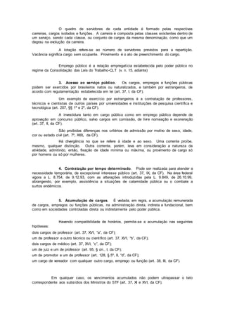 O quadro de servidores de cada entidade é formado pelas respectivas
carreiras, cargos isolados e funções. A carreira é composta pelas classes existentes dentro de
um serviço, sendo cada classe, ou conjunto de cargos da mesma denominação, como que um
degrau na evolução da carreira.
A lotação refere-se ao número de servidores previstos para a repartição.
Vacância significa cargo sem ocupante. Provimento é o ato de preenchimento do cargo.
Emprego público é a relação empregatícia estabelecida pelo poder público no
regime da Consolidação das Leis do Trabalho-CLT (v. n. 15, adiante)
3. Acesso ao serviço público. Os cargos, empregos e funções públicas
podem ser exercidos por brasileiros natos ou naturalizados, e também por estrangeiros, de
acordo com regulamentação estabelecida em lei (art. 37, I, da CF).
Um exemplo de exercício por estrangeiros é a contratação de professores,
técnicos e cientistas de outros países por universidades e instituições de pesquisa científica e
tecnológica (art. 207, §§ 1º e 2º, da CF).
A investidura tanto em cargo público como em emprego público depende de
aprovação em concurso público, salvo cargos em comissão, de livre nomeação e exoneração
(art. 37, II, da CF).
São proibidas diferenças nos critérios de admissão por motivo de sexo, idade,
cor ou estado civil (art. 7º, XXX, da CF).
Há divergência no que se refere à idade e ao sexo. Uma corrente proíbe,
mesmo, qualquer distinção. Outra corrente, porém, leva em consideração a natureza da
atividade, admitindo, então, fixação de idade mínima ou máxima, ou provimento de cargo só
por homens ou só por mulheres.
4. Contratação por tempo determinado. Pode ser realizada para atender a
necessidade temporária, de excepcional interesse público (art. 37, IX, da CF). Na área federal
vigora a L. 8.754, de 9.12.93, com as alterações introduzidas pela L. 9.849, de 26.10.99,
abrangendo, por exemplo, assistência a situações de calamidade pública ou o combate a
surtos endêmicos.
5. Acumulação de cargos. É vedada, em regra, a acumulação remunerada
de cargos, empregos ou funções públicas, na administração direta, indireta e fundacional, bem
como em sociedades controladas direta ou indiretamente pelo poder pública.
Havendo compatibilidade de horários, permite-se a acumulação nas seguintes
hipóteses:
dois cargos de professor (art. 37, XVI, “a”, da CF);
um de professor e outro técnico ou científico (art. 37, XVI, “b”, da CF);
dois cargos de médico (art. 37, XVI, “c”, da CF);
um de juiz e um de professor (art. 95, § ún., I, da CF);
um de promotor e um de professor (art. 128, § 5º, II, “d”, da CF);
um cargo de vereador com qualquer outro cargo, emprego ou função (art. 38, III, da CF).
Em qualquer caso, os vencimentos acumulados não podem ultrapassar o teto
correspondente aos subsídios dos Ministros do STF (art. 37, XI e XVI, da CF).
 