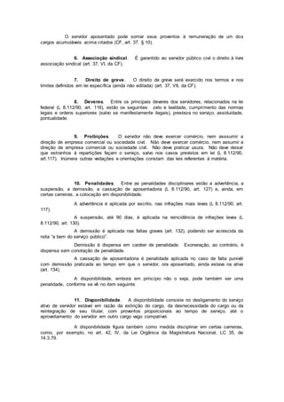 O servidor aposentado pode somar seus proventos à remuneração de um dos
cargos acumuláveis acima citados (CF, art. 37, § 10).
6. Associação sindical. É garantido ao servidor público civil o direito à livre
associação sindical (art. 37, VI, da CF).
7. Direito de greve. O direito de greve será exercido nos termos e nos
limites definidos em lei específica (ainda não editada) (art. 37, VII, da CF).
8. Deveres. Entre os principais deveres dos servidores, relacionados na lei
federal (L 8.112/90, art. 116), estão os seguintes: zelo e lealdade, cumprimento das normas
legais e ordens superiores (salvo se manifestamente ilegais), presteza no serviço, assiduidade,
pontualidade.
9. Proibições. O servidor não deve exercer comércio, nem asssumir a
direção de empresa comercial ou sociedade civil. Não deve exercer comércio, nem assumir a
direção de empresa comercial ou sociedade civil. Não deve praticar usura. Não deve deixar
que estranhos à repartições façam o serviço, salvo nos casos previstos em lei (L 8.112/90,
art.117). Inúmera outras vedações e orientações constam das leis referentes à matéria.
10. Penalidades. Entre as penalidades disciplinares estão a advertência, a
suspensão, a demissão, a cassação de aposentadoria (L 8.112/90, art. 127) e, ainda, em
certas carreiras, a colocação em disponibilidade.
A advertência é aplicada por escrito, nas infrações mais leves (L 8.112/90, art.
117).
A suspensão, até 90 dias, é aplicada na reincidência de infrações leves (L
8.112/90, art. 130).
A demissão é aplicada nas faltas graves (art. 132), podendo ser acrescida da
nota “a bem do serviço público”.
Demissão é dispensa em caráter de penalidade. Exoneração, ao contrário, é
dispensa sem conotação de penalidade.
A cassação de aposentadoria é penalidade aplicada no caso de falta punivél
com demissão praticada ao tempo em que o servidor, ora aposentado, ainda estava na ativa
(art. 134).
A disponibilidade, embora em princípio não o seja, pode também ser uma
penalidade, conforme se vê no item seguinte.
11. Disponibilidade. A disponibilidade consiste no desligamento do serviço
ativo de servidor estável em razão da extinção do cargo, da desnecessidade do cargo ou da
reintegração de seu titular, com proventos proporcionais ao tempo de serviço, até o
aproveitamento do servidor em outro cargo vago compatível.
A disponibilidade figura também como medida disciplinar em certas carreiras,
como, por exemplo, no art. 42, IV, da Lei Orgânica da Magistratura Nacional, LC 35, de
14.3.79.
 
