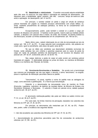 12. Estabilidade e vitaliciedade. O servidor concursado adquire estabilidade
após três anos no exercício de cargo efetivo e aprovação em avaliação de desempenho. Os
requisitos para a estabilidade, agora, portanto, são três: concurso, tempo de exercício (três
anos) e aprovação de desempenho (art. 41 da CF).
Em princípio, o servidor estável só perde o cargo em virtude de sentença
judicial transitada em julgado ou mediante processo administrativo com ampla defesa, ou,
ainda, mediante procedimento de avaliação periódica, na forma de lei complementar com
ampla defesa.
Excepcionalmente, porém, pode também o estável vir a perder o cargo por
excesso de despesa com pessoal. A hipótese ocorre quando, mesmo após as medidas prévias
cabíveis, a despesa com pessoal ativo e inativo, da União, dos Estados, do Distrito Federal ou
dos Municípios, exceder os limites estabelecidos em lei complementar (art. 169 da CF).
Neste último caso, caberá indenização de um mês de remuneração por ano de
serviço (art. 169, § 5º, da CF). O cargo reduzido será considerado extinto, não podendo ser
criado outro, igual ou semelhante, pelo prazo de quatro anos (§ 6º).
No que se refere aos servidores que desenvolvam atividades exclusivas de
Estado, serão editadas leis com critérios e garantias especiais para os casos de perda de
cargo em razão de avaliação periódica de desempenho ou por excesso de despesa com
pessoal (art. 247 da CF, acrescendo pelo art. 32 da EC 19).
Nos cargos vitalícios a perda do cargo só pode ocorrer por sentença judicial
transitada em julgado. A vitaliciedade abrange os juízes de direito, os membros do Ministério
Público e os membros dos Tribunais de Contas.
13. Vencimento-Vencimentos e Subsídios. De acordo com a terminologia
que costuma ser empregada nas leis que regem o assunto, o termo “vencimento”, no singular,
possui o significado de retribuição pecuniária básica ou padrão.
“Vencimentos”, no plural, significa a soma do padrão mais as vantagens do
cargo, como adicionais e gratificações. É o mesmo que remuneração.
Subsídio é a denominação da remuneração única de membro do Poder
(Executivo, Legislativo, Judiciário), de detentor de mandato eletivo, de Ministro de Estado e de
Secretários Estaduais e Municipais. O subsídio é fixado em parcela única, vedado qualquer
acréscimo (art. 39, § 4º, da CF).
O vencimento (retribuição-padrão) não pode ser inferior ao salário mínimo (art.
7º, IV, c/c art. 39, § 3º, da CF).
Por outro lado, há limites máximos de percepção, baseados nos subsídios dos
Ministros do STF (art. 37, XI, da CF).
Em princípio, os vencimentos são irredutíveis (art. 37, XV, da CF). Podem
eles, porém, sofrer a incidência dos seguintes fatores:
I – teto não excedente aos subsídios dos Ministros de STF (art. 37, XI, da CF);
II – desconsideração de acréscimos pecuniários para fins de concessões de acréscimos
ulteriores (art. 37, XIV, da CF);
 