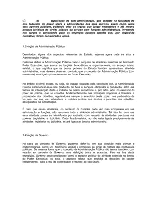 d) d) capacidade de auto-administração, que consiste na faculdade do
ente federado de dispor sobre a administração dos seus serviços, assim como sobre
seus agentes públicos, podendo criar os órgãos que julgar necessários e até mesmo
pessoas jurídicas de direito público ou privado com funções administrativas, investindo
nos cargos e contratando para os empregos aqueles agentes que, por disposição
normativa, forem considerados aptos.
1.3 Noção de Administração Pública
Delimitados alguns dos aspectos relevantes do Estado, vejamos agora onde se situa a
Administração Pública.
Podemos definir a Administração Pública como o conjunto de atividades inseridas no âmbito do
Poder Executivo, que exerce as funções burocráticas e organizacionais, no espaço interno
estatal, o que significa que os outros poderes do Estado também apresentam atividade
administrativa; mas deve-se observar, contudo, que o conceito de Administração Pública (com
maiúscula) está ligado primacialmente ao Poder Executivo.
No âmbito externo estatal, ou seja, no espaço ocupado pela sociedade civil, a Administração
Pública caracterizar-se-á pela produção de bens e serviços oferecidos à população, além das
formas de intervenção direta e indireta na ordem econômica e, por outro lado, no exercício do
poder de polícia, que se constitui fundamentalmente nas limitações impostas à liberdade e
propriedade dos cidadãos, regulando-se sempre o exercício deste poder, nos parâmetros da
lei, que, por sua vez, estabelece a moldura jurídica dos direitos e garantias dos cidadãos,
assegurados na Constituição.
É claro que essas atividades, no contexto de Estados cada vez mais complexos em sua
estruturação e funções, não resumem toda a atividade administrativa. Tal fato faz com que
essa atividade possa ser identificada por exclusão com respeito às atividades precípuas dos
poderes Legislativo e Judiciário. Dada função estatal, ao não estar ligada precipuamente às
atividades legislativa ou judiciária, estará ligada ao âmbito administrativo.
1.4 Noção de Governo
No caso do conceito de Governo, podemos defini-lo, em sua acepção mais comum e
contemporânea, como um fenômeno variável e complexo ao longo da história das instituições
políticas. Da mesma forma que o conceito de Administração Pública não temos também, com
relação ao conceito de Governo, uma definição única e exaustiva. Para os fins desta
exposição, Governo será considerado como o aspecto político da atividade exercida no âmbito
do Poder Executivo, ou seja, o aspecto estatal que engloba as decisões de caráter
independente, para a vida da coletividade e visando ao seu futuro.
 