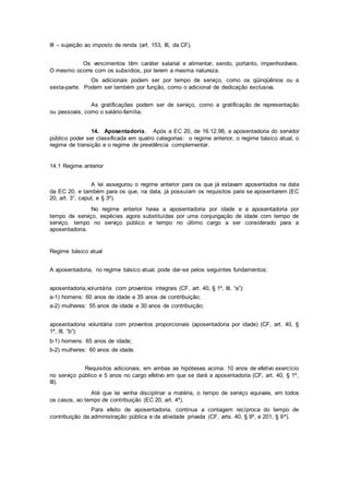 III – sujeição ao imposto de renda (art. 153, III, da CF).
Os vencimentos têm caráter salarial e alimentar, sendo, portanto, impenhoráveis.
O mesmo ocorre com os subsídios, por terem a mesma natureza.
Os adicionais podem ser por tempo de serviço, como os qüinqüênios ou a
sexta-parte. Podem ser também por função, como o adicional de dedicação exclusiva.
As gratificações podem ser de serviço, como a gratificação de representação
ou pessoais, como o salário-família.
14. Aposentadoria. Após a EC 20, de 16.12.98, a aposentadoria do servidor
público poder ser classificada em quatro categorias: o regime anterior, o regime básico atual, o
regime de transição e o regime de previdência complementar.
14.1 Regime anterior
A lei assegurou o regime anterior para os que já estavam aposentados na data
da EC 20, e também para os que, na data, já possuíam os requisitos para se aposentarem (EC
20, art. 3°, caput, e § 3º).
No regime anterior havia a aposentadoria por idade e a aposentadoria por
tempo de serviço, espécies agora substituídas por uma conjungação de idade com tempo de
serviço, tempo no serviço público e tempo no último cargo a ser considerado para a
aposentadoria.
Regime básico atual
A aposentadoria, no regime básico atual, pode dar-se pelos seguintes fundamentos:
aposentadoria,voluntária com proventos integrais (CF, art. 40, § 1º, III, “a”):
a-1) homens: 60 anos de idade e 35 anos de contribuição;
a-2) mulheres: 55 anos de idade e 30 anos de contribuição;
aposentadoria voluntária com proventos proporcionais (aposentadoria por idade) (CF, art. 40, §
1º, III, “b”):
b-1) homens: 65 anos de idade;
b-2) mulheres: 60 anos de idade.
Requisitos adicionais, em ambas as hipóteses acima: 10 anos de efetivo exercício
no serviço público e 5 anos no cargo efetivo em que se dará a aposentadoria (CF, art. 40, § 1º,
III).
Até que lei venha disciplinar a matéria, o tempo de serviço equivale, em todos
os casos, ao tempo de contribuição (EC 20, art. 4º).
Para efeito de aposentadoria, continua a contagem recíproca do tempo de
contribuição da administração pública e da atividade privada (CF, arts. 40, § 9º, e 201, § 9º).
 