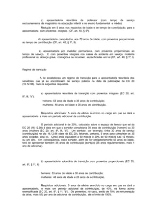 c) aposentadoria voluntária de professor (com tempo de serviço
exclusivamente de magistério na educação infantil e no ensino fundamental e médio).
Redução em 5 anos nos requisitos de idade e de tempo de contribuição, para a
aposentadoria com proventos integrais (CF, art. 40, § 5º).
d) aposentadoria compulsória, aos 70 anos de idade, com proventos proporcionais
ao tempo de contribuição (CF, art. 40, § 1º, II).
e) aposentadoria por invalidez permanente, com proventos proporcionais ao
tempo de serviço. E com proventos integrais nos casos de acidente em serviço, moléstia
profissional ou doença grave, contagiosa ou incurável, especificadas em lei (CF, art. 40, § 1º, I).
Regime de transição
A lei estabeleceu um regime de transição para a aposentadoria voluntária dos
servidores que já se encontravam no serviço público na data da publicação da EC 20
(16.12.98), com os seguintes requisitos.
a) aposentadoria voluntária de transição com proventos integrais (EC 20, art.
8º, III, “b”):
homens: 53 anos de idade e 35 anos de contribuição;
mulheres: 48 anos de idade e 30 anos de contribuição.
Requisitos adicionais: 5 anos de efetivo exercício no cargo em que se dará a
aposentadoria e mais um período adicional de contribuição.
O período adicional é de 20%, calculado sobre o espaço de tempo que vai da
EC 20 (16.12.98) à data em que o servidor completaria 35 anos de contribuição (homem) ou 30
anos (mulher) (EC 20, art. 8º, III, “b”). Um servidor, por exemplo, tinha 30 anos de serviço
(contribuição) no dia 16.12.98 (data da EC 20), faltando, portanto, 5 anos para completar os 35
anos exigidos pela lei. Cinco anos equivalem a 60 meses e 20% de 60 meses são 12 meses,
ou um ano. Em conseqüência, esse servidor, além de Ter obrigatoriamente 53 anos de idade,
terá de apresentar também 36 anos de contribuição (serviço) (35 anos regulamentares, mais 1
ano de adicional).
b) aposentadoria voluntária de transição com proventos proporcionais (EC 20,
art. 8º, § 1º, II):
homens: 53 anos de idade e 30 anos de contribuição;
mulheres: 48 anos de idade e 25 anos de contribuição.
Requisitos adicionais: 5 anos de efetivo exercício no cargo em que se dará a
aposentadoria, e mais um período adicional de contribuição, de 40%, na forma acima
exemplificada (EC 20, art. 8º, § 1º, “b”). Os proventos, no caso, serão de 70% de remuneração
da ativa, mais 5% por ano de adicional de contribuição, até o limite de 100%.
 