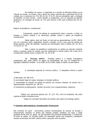 Na hipótese em exame, o magistrado ou o membro do Ministério Público ou do
Tribunal de Contas, se homem, terá o tempo de serviço exercido até a publicação da EC 20
contado com o acréscimo de 17% (EC 20, art. 8º, § 3º), não se entendendo, aqui, a limitação
do benefício só para homens. Assim também os professores, com os requisitos já referidos
(acréscimo, na contagem de tempo, de 17% para homens e 20% para mulheres) (EC 20, art.
8º, § 4º).
Regime de previdência complementar
Futuramente, quando for editada lei complementar sobre o assunto, a União, os
Estados, o Distrito Federal e os Municípios poderão instituir o regime de previdência
complementar.
Neste regime, pode ser fixado um teto para as aposentadorias, de R$ 1.200,00
(um mil e duzentos reais), reajustáveis, ficando o restante, se for o caso, para ser coberto por
fundos próprios, ainda não definidas, mantidos por contribuições, bens e direitos (CF, art. 40, §
14; EC 20, art. 14).
Mas o regime de previdência complementar só poderá ser aplicado mediante
prévia e expressa opção do servidor que tiver ingressado no serviço público até a data da lei
complementar editada sobre a matéria (CF, art. 40, § 16).
15. Emprego público. Emprego público é a relação empregatícia
estabelecida pelo poder público no regime da Consolidação das Leis do Trabalho-CLT e
legislação trabalhista correlata. A Lei 9.962, de 22.2.2000, regula a matéria na área federal.
A contratação depende de concurso público. A despedida limita-se a quatro
hipótese:
a) falta grave (art. 482 CLT);
b) acumulação ilegal de cargos, empregos ou funções públicas;
c) necessidade de redução de quadro de pessoal, por excesso despesa, de acordo com a
regulamentação respectiva (art. 169 CF);
d) insuficiência de desempenho, também de acordo com a regulamentação respectiva.
Órgãos com autonomia gerecial (art. 37, § 8º, CF), como as fundações, não estão
sujeitas às quatro limitações acima.
Cargos em comissão não podem ser providos pelo regime de emprego público.
9. Contratos Administrativos: Considerações Preliminares
Nos contratos em geral - instrumentos jurídicos formalizadores de acordos de vontade e
historicamente utilizados no âmbito das relações privadas, prevalece, em regra, a rígida
igualdade formal entre as partes, da qual decorrem três princípios fundamentais: o contrato faz
lei entre as partes; os contratos devem ser observados (pacta sunt servanda) e prevalecem
sempre os princípios de ordem pública sobre o pactuado entre as partes.
 