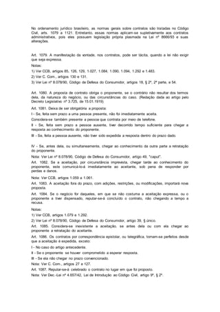 No ordenamento jurídico brasileiro, as normas gerais sobre contratos são tratadas no Código
Civil, arts. 1079 a 1121. Entretanto, essas normas aplicam-se supletivamente aos contratos
administrativos, pois eles possuem legislação própria plasmada na Lei nº 8666/93 e suas
alterações.
Art. 1079. A manifestação da vontade, nos contratos, pode ser tácita, quando a lei não exigir
que seja expressa.
Notas:
1) Ver CCB, artigos 85, 126, 129, 1.027, 1.084, 1.090, 1.094, 1.292 e 1.483.
2) Ver C. Com., artigos 130 e 131.
3) Ver Lei nº 8.078/90, Código de Defesa do Consumidor, artigos 18, § 2º, 2ª parte, e 54.
Art. 1080. A proposta de contrato obriga o proponente, se o contrário não resultar dos termos
dela, da natureza do negócio, ou das circunstâncias do caso. (Redação dada ao artigo pelo
Decreto Legislativo nº 3.725, de 15.01.1919)
Art. 1081. Deixa de ser obrigatória a proposta:
I - Se, feita sem prazo a uma pessoa presente, não foi imediatamente aceita.
Considera-se também presente a pessoa que contrata por meio de telefone.
II - Se, feita sem prazo a pessoa ausente, tiver decorrido tempo suficiente para chegar a
resposta ao conhecimento do proponente.
III - Se, feita a pessoa ausente, não tiver sido expedida a resposta dentro do prazo dado.
IV - Se, antes dela, ou simultaneamente, chegar ao conhecimento da outra parte a retratação
do proponente.
Nota: Ver Lei nº 8.078/90, Código de Defesa do Consumidor, artigo 49, "caput".
Art. 1082. Se a aceitação, por circunstância imprevista, chegar tarde ao conhecimento do
proponente, este comunicá-lo-á imediatamente ao aceitante, sob pena de responder por
perdas e danos.
Nota: Ver CCB, artigos 1.059 a 1.061.
Art. 1083. A aceitação fora do prazo, com adições, restrições, ou modificações, importará nova
proposta.
Art. 1084. Se o negócio for daqueles, em que se não costuma a aceitação expressa, ou o
proponente a tiver dispensado, reputar-se-á concluído o contrato, não chegando a tempo a
recusa.
Notas:
1) Ver CCB, artigos 1.079 e 1.292.
2) Ver Lei nº 8.078/90, Código de Defesa do Consumidor, artigo 39, § único.
Art. 1085. Considera-se inexistente a aceitação, se antes dela ou com ela chegar ao
proponente a retratação do aceitante.
Art. 1086. Os contratos por correspondência epistolar, ou telegráfica, tornam-se perfeitos desde
que a aceitação é expedida, exceto:
I - No caso do artigo antecedente.
II - Se o proponente se houver comprometido a esperar resposta.
III - Se ela não chegar no prazo convencionado.
Nota: Ver C. Com., artigos 27 e 127.
Art. 1087. Reputar-se-á celebrado o contrato no lugar em que foi proposto.
Nota: Ver Dec.-Lei nº 4.657/42, Lei de Introdução ao Código Civil, artigo 9º, § 2º.
 