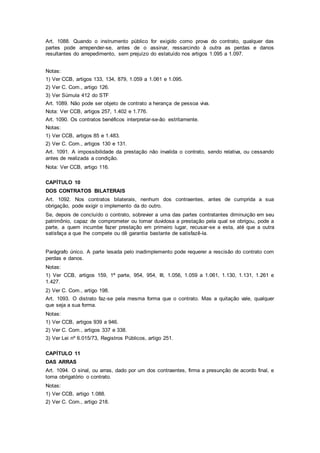 Art. 1088. Quando o instrumento público for exigido como prova do contrato, qualquer das
partes pode arrepender-se, antes de o assinar, ressarcindo à outra as perdas e danos
resultantes do arrepedimento, sem prejuízo do estatuído nos artigos 1.095 a 1.097.
Notas:
1) Ver CCB, artigos 133, 134, 879, 1.059 a 1.061 e 1.095.
2) Ver C. Com., artigo 126.
3) Ver Súmula 412 do STF
Art. 1089. Não pode ser objeto de contrato a herança de pessoa viva.
Nota: Ver CCB, artigos 257, 1.402 e 1.776.
Art. 1090. Os contratos benéficos interpretar-se-ão estritamente.
Notas:
1) Ver CCB, artigos 85 e 1.483.
2) Ver C. Com., artigos 130 e 131.
Art. 1091. A impossibilidade da prestação não invalida o contrato, sendo relativa, ou cessando
antes de realizada a condição.
Nota: Ver CCB, artigo 116.
CAPÍTULO 10
DOS CONTRATOS BILATERAIS
Art. 1092. Nos contratos bilaterais, nenhum dos contraentes, antes de cumprida a sua
obrigação, pode exigir o implemento da do outro.
Se, depois de concluído o contrato, sobrevier a uma das partes contratantes diminuição em seu
patrimônio, capaz de comprometer ou tornar duvidosa a prestação pela qual se obrigou, pode a
parte, a quem incumbe fazer prestação em primeiro lugar, recusar-se a esta, até que a outra
satisfaça a que lhe compete ou dê garantia bastante de satisfazê-la.
Parágrafo único. A parte lesada pelo inadimplemento pode requerer a rescisão do contrato com
perdas e danos.
Notas:
1) Ver CCB, artigos 159, 1ª parte, 954, 954, III, 1.056, 1.059 a 1.061, 1.130, 1.131, 1.261 e
1.427.
2) Ver C. Com., artigo 198.
Art. 1093. O distrato faz-se pela mesma forma que o contrato. Mas a quitação vale, qualquer
que seja a sua forma.
Notas:
1) Ver CCB, artigos 939 a 946.
2) Ver C. Com., artigos 337 e 338.
3) Ver Lei nº 6.015/73, Registros Públicos, artigo 251.
CAPÍTULO 11
DAS ARRAS
Art. 1094. O sinal, ou arras, dado por um dos contraentes, firma a presunção de acordo final, e
torna obrigatório o contrato.
Notas:
1) Ver CCB, artigo 1.088.
2) Ver C. Com., artigo 218.
 