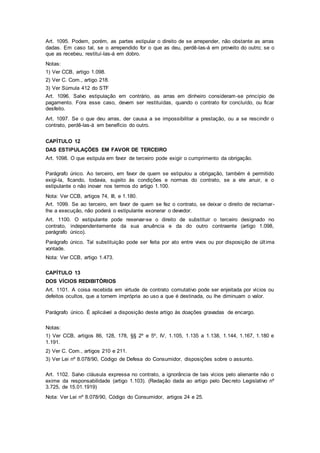 Art. 1095. Podem, porém, as partes estipular o direito de se arrepender, não obstante as arras
dadas. Em caso tal, se o arrependido for o que as deu, perdê-las-á em proveito do outro; se o
que as recebeu, restituí-las-á em dobro.
Notas:
1) Ver CCB, artigo 1.098.
2) Ver C. Com., artigo 218.
3) Ver Súmula 412 do STF
Art. 1096. Salvo estipulação em contrário, as arras em dinheiro consideram-se princípio de
pagamento. Fora esse caso, devem ser restituídas, quando o contrato for concluído, ou ficar
desfeito.
Art. 1097. Se o que deu arras, der causa a se impossibilitar a prestação, ou a se rescindir o
contrato, perdê-las-á em benefício do outro.
CAPÍTULO 12
DAS ESTIPULAÇÕES EM FAVOR DE TERCEIRO
Art. 1098. O que estipula em favor de terceiro pode exigir o cumprimento da obrigação.
Parágrafo único. Ao terceiro, em favor de quem se estipulou a obrigação, também é permitido
exigi-la, ficando, todavia, sujeito às condições e normas do contrato, se a ele anuir, e o
estipulante o não inovar nos termos do artigo 1.100.
Nota: Ver CCB, artigos 74, III, e 1.180.
Art. 1099. Se ao terceiro, em favor de quem se fez o contrato, se deixar o direito de reclamar-
lhe a execução, não poderá o estipulante exonerar o devedor.
Art. 1100. O estipulante pode reservar-se o direito de substituir o terceiro designado no
contrato, independentemente da sua anuência e da do outro contraente (artigo 1.098,
parágrafo único).
Parágrafo único. Tal substituição pode ser feita por ato entre vivos ou por disposição de última
vontade.
Nota: Ver CCB, artigo 1.473.
CAPÍTULO 13
DOS VÍCIOS REDIBITÓRIOS
Art. 1101. A coisa recebida em virtude de contrato comutativo pode ser enjeitada por vícios ou
defeitos ocultos, que a tornem imprópria ao uso a que é destinada, ou lhe diminuam o valor.
Parágrafo único. É aplicável a disposição deste artigo às doações gravadas de encargo.
Notas:
1) Ver CCB, artigos 86, 128, 178, §§ 2º e 5º, IV, 1.105, 1.135 a 1.138, 1.144, 1.167, 1.180 e
1.191.
2) Ver C. Com., artigos 210 e 211.
3) Ver Lei nº 8.078/90, Código de Defesa do Consumidor, disposições sobre o assunto.
Art. 1102. Salvo cláusula expressa no contrato, a ignorância de tais vícios pelo alienante não o
exime da responsabilidade (artigo 1.103). (Redação dada ao artigo pelo Decreto Legislativo nº
3.725, de 15.01.1919)
Nota: Ver Lei nº 8.078/90, Código do Consumidor, artigos 24 e 25.
 