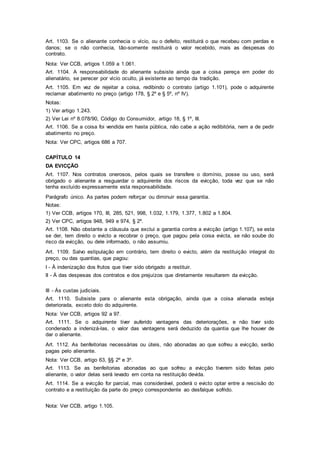 Art. 1103. Se o alienante conhecia o vício, ou o defeito, restituirá o que recebeu com perdas e
danos; se o não conhecia, tão-somente restituirá o valor recebido, mais as despesas do
contrato.
Nota: Ver CCB, artigos 1.059 a 1.061.
Art. 1104. A responsabilidade do alienante subsiste ainda que a coisa pereça em poder do
alienatário, se perecer por vício oculto, já existente ao tempo da tradição.
Art. 1105. Em vez de rejeitar a coisa, redibindo o contrato (artigo 1.101), pode o adquirente
reclamar abatimento no preço (artigo 178, § 2º e § 5º, nº IV).
Notas:
1) Ver artigo 1.243.
2) Ver Lei nº 8.078/90, Código do Consumidor, artigo 18, § 1º, III.
Art. 1106. Se a coisa foi vendida em hasta pública, não cabe a ação redibitória, nem a de pedir
abatimento no preço.
Nota: Ver CPC, artigos 686 a 707.
CAPÍTULO 14
DA EVICÇÃO
Art. 1107. Nos contratos onerosos, pelos quais se transfere o domínio, posse ou uso, será
obrigado o alienante a resguardar o adquirente dos riscos da evicção, toda vez que se não
tenha excluído expressamente esta responsabilidade.
Parágrafo único. As partes podem reforçar ou diminuir essa garantia.
Notas:
1) Ver CCB, artigos 170, III, 285, 521, 998, 1.032, 1.179, 1.377, 1.802 a 1.804.
2) Ver CPC, artigos 948, 949 e 974, § 2º.
Art. 1108. Não obstante a cláusula que exclui a garantia contra a evicção (artigo 1.107), se esta
se der, tem direito o evicto a recobrar o preço, que pagou pela coisa evicta, se não soube do
risco da evicção, ou dele informado, o não assumiu.
Art. 1109. Salvo estipulação em contrário, tem direito o evicto, além da restituição integral do
preço, ou das quantias, que pagou:
I - À indenização dos frutos que tiver sido obrigado a restituir.
II - À das despesas dos contratos e dos prejuízos que diretamente resultarem da evicção.
III - Às custas judiciais.
Art. 1110. Subsiste para o alienante esta obrigação, ainda que a coisa alienada esteja
deteriorada, exceto dolo do adquirente.
Nota: Ver CCB, artigos 92 a 97.
Art. 1111. Se o adquirente tiver auferido vantagens das deteriorações, e não tiver sido
condenado a indenizá-las, o valor das vantagens será deduzido da quantia que lhe houver de
dar o alienante.
Art. 1112. As benfeitorias necessárias ou úteis, não abonadas ao que sofreu a evicção, serão
pagas pelo alienante.
Nota: Ver CCB, artigo 63, §§ 2º e 3º.
Art. 1113. Se as benfeitorias abonadas ao que sofreu a evicção tiverem sido feitas pelo
alienante, o valor delas será levado em conta na restituição devida.
Art. 1114. Se a evicção for parcial, mas considerável, poderá o evicto optar entre a rescisão do
contrato e a restituição da parte do preço correspondente ao desfalque sofrido.
Nota: Ver CCB, artigo 1.105.
 