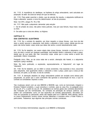 Art. 1115. A importância do desfalque, na hipótese do artigo antecedente, será calculada em
proporção do valor da coisa ao tempo em que se evenceu.
Art. 1116. Para poder exercitar o direito, que da evicção lhe resulta, o adquirente notificará do
litígio o alienante, quando e como lho determinarem as leis do processo.
Nota: Ver CPC, artigos 70, 76 e 109.
Art. 1117. Não pode o adquirente demandar pela evicção:
I - Se foi privado da coisa, não pelos meios judiciais, mas por caso fortuito, força maior, roubo,
ou furto.
II - Se sabia que a coisa era alheia, ou litigiosa.
CAPÍTULO 15
DOS CONTRATOS ALEATÓRIOS
Art. 1118. Se o contrato for aleatório, por dizer respeito a coisas futuras, cujo risco de não
virem a existir assume o adquirente, terá direito o alienante a todo o preço, desde que de sua
parte não tenha havido culpa, ainda que delas não venha a existir absolutamente nada.
Art. 1119. Se for aleatório, por serem objeto dele coisas futuras, tomando o adquirente a si o
risco de virem a existir em qualquer quantidade, terá também direito o alienante a todo o preço,
desde que de sua parte não tiver concorrido culpa, ainda que a coisa venha a existir em
quantidade inferior à esperada.
Parágrafo único. Mas, se da coisa nada vier a existir, alienação não haverá, e o adquirente
restituirá o preço recebido.
Nota: No texto publicado, a expressão, equivocadamente, é "adquirente", em lugar de
"alienante".
Art. 1120. Se for aleatório, por se referir a coisas existentes, mas expostas a risco, assumido
pelo adquirente, terá igualmente direito o alienante a todo o preço, posto que a coisa já não
existisse, em parte, ou de todo, no dia do contrato.
Art. 1121. A alienação aleatória do artigo antecedente poderá ser anulada como dolosa pelo
prejudicado, se provar que o outro contraente não ignorava a consumação do risco, a que no
contrato se considerava exposta a coisa.
Tais mudanças vieram com as Leis 8883/94 e 9648/98, que, como já mencionado, integram o
Estatuto Federal Licitatório, o qual conceitua o contrato, para os seus fins, no parágrafo único
do seu art. 2º e, a partir do seu art. 54, estabelece as normas gerais dos contratos decorrentes
das licitações por ele normatizadas. Os contratos de prestação de serviços públicos, que
podem ser considerados como um tipo específico de contrato administrativo, veiculados por
meio de concessão ou permissão, estes são regidos pela Lei nº 8987/95. Além desses, temos
no nosso Ordenamento Jurídico outras normas referentes a contratos entre o Poder Público e
particulares. Trataremos aqui algumas das principais normas contratuais.
15.1 Os Contratos Administrativos segundo a Lei 8666/93 e Alterações
 