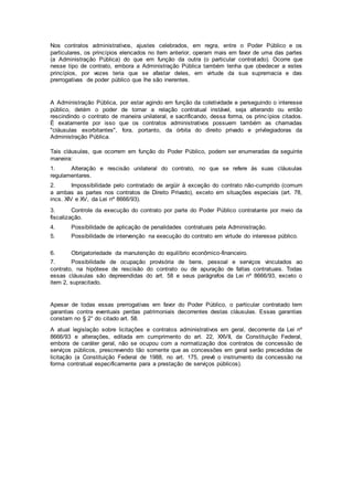 Nos contratos administrativos, ajustes celebrados, em regra, entre o Poder Público e os
particulares, os princípios elencados no item anterior, operam mais em favor de uma das partes
(a Administração Pública) do que em função da outra (o particular contratado). Ocorre que
nesse tipo de contrato, embora a Administração Pública também tenha que obedecer a estes
princípios, por vezes teria que se afastar deles, em virtude da sua supremacia e das
prerrogativas de poder público que lhe são inerentes.
A Administração Pública, por estar agindo em função da coletividade e perseguindo o interesse
público, detém o poder de tornar a relação contratual instável, seja alterando ou então
rescindindo o contrato de maneira unilateral, e sacrificando, dessa forma, os princípios citados.
É exatamente por isso que os contratos administrativos possuem também as chamadas
"cláusulas exorbitantes", fora, portanto, da órbita do direito privado e privilegiadoras da
Administração Pública.
Tais cláusulas, que ocorrem em função do Poder Público, podem ser enumeradas da seguinte
maneira:
1. Alteração e rescisão unilateral do contrato, no que se refere às suas cláusulas
regulamentares.
2. Impossibilidade pelo contratado de argüir à exceção do contrato não-cumprido (comum
a ambas as partes nos contratos de Direito Privado), exceto em situações especiais (art. 78,
incs. XIV e XV, da Lei nº 8666/93).
3. Controle da execução do contrato por parte do Poder Público contratante por meio da
fiscalização.
4. Possibilidade de aplicação de penalidades contratuais pela Administração.
5. Possibilidade de intervenção na execução do contrato em virtude do interesse público.
6. Obrigatoriedade da manutenção do equilíbrio econômico-financeiro.
7. Possibilidade de ocupação provisória de bens, pessoal e serviços vinculados ao
contrato, na hipótese de rescisão do contrato ou de apuração de faltas contratuais. Todas
essas cláusulas são depreendidas do art. 58 e seus parágrafos da Lei nº 8666/93, exceto o
item 2, supracitado.
Apesar de todas essas prerrogativas em favor do Poder Público, o particular contratado tem
garantias contra eventuais perdas patrimoniais decorrentes destas cláusulas. Essas garantias
constam no § 2° do citado art. 58.
A atual legislação sobre licitações e contratos administrativos em geral, decorrente da Lei nº
8666/93 e alterações, editada em cumprimento do art. 22, XXVII, da Constituição Federal,
embora de caráter geral, não se ocupou com a normatização dos contratos de concessão de
serviços públicos, prescrevendo tão somente que as concessões em geral serão precedidas de
licitação (a Constituição Federal de 1988, no art. 175, prevê o instrumento da concessão na
forma contratual especificamente para a prestação de serviços públicos).
 