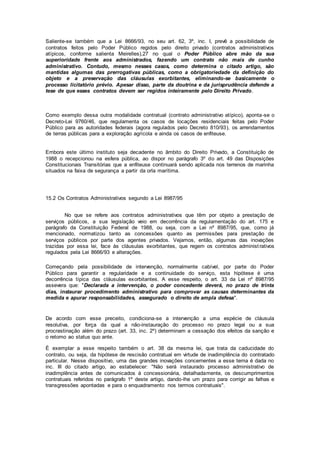 Saliente-se também que a Lei 8666/93, no seu art. 62, 3º, inc. I, prevê a possibilidade de
contratos feitos pelo Poder Público regidos pelo direito privado (contratos administrativos
atípicos, conforme salienta Meirelles),27 no qual o Poder Público abre mão da sua
superioridade frente aos administrados, fazendo um contrato não mais de cunho
administrativo. Contudo, mesmo nesses casos, como determina o citado artigo, são
mantidas algumas das prerrogativas públicas, como a obrigatoriedade da definição do
objeto e a preservação das cláusulas exorbitantes, eliminando-se basicamente o
processo licitatório prévio. Apesar disso, parte da doutrina e da jurisprudência defende a
tese de que esses contratos devem ser regidos inteiramente pelo Direito Privado.
Como exemplo dessa outra modalidade contratual (contrato administrativo atípico), aponta-se o
Decreto-Lei 9760/46, que regulamenta os casos de locações residenciais feitas pelo Poder
Público para as autoridades federais (agora regulados pelo Decreto 810/93), os arrendamentos
de terras públicas para a exploração agrícola e ainda os casos de enfiteuse.
Embora este último instituto seja decadente no âmbito do Direito Privado, a Constituição de
1988 o recepcionou na esfera pública, ao dispor no parágrafo 3º do art. 49 das Disposições
Constitucionais Transitórias que a enfiteuse continuará sendo aplicada nos terrenos de marinha
situados na faixa de segurança a partir da orla marítima.
15.2 Os Contratos Administrativos segundo a Lei 8987/95
No que se refere aos contratos administrativos que têm por objeto a prestação de
serviços públicos, a sua legislação veio em decorrência da regulamentação do art. 175 e
parágrafo da Constituição Federal de 1988, ou seja, com a Lei nº 8987/95, que, como já
mencionado, normatizou tanto as concessões quanto as permissões para prestação de
serviços públicos por parte dos agentes privados. Vejamos, então, algumas das inovações
trazidas por essa lei, face às cláusulas exorbitantes, que regem os contratos administrativos
regulados pela Lei 8666/93 e alterações.
Começando pela possibilidade de intervenção, normalmente cabível, por parte do Poder
Público para garantir a regularidade e a continuidade do serviço, esta hipótese é uma
decorrência típica das cláusulas exorbitantes. A esse respeito, o art. 33 da Lei nº 8987/95
assevera que: "Declarada a intervenção, o poder concedente deverá, no prazo de trinta
dias, instaurar procedimento administrativo para comprovar as causas determinantes da
medida e apurar responsabilidades, assegurado o direito de ampla defesa".
De acordo com esse preceito, condiciona-se a intervenção a uma espécie de cláusula
resolutiva, por força da qual a não-instauração do processo no prazo legal ou a sua
procrastinação além do prazo (art. 33, inc. 2º) determinam a cessação dos efeitos da sanção e
o retomo ao status quo ante.
É exemplar a esse respeito também o art. 38 da mesma lei, que trata da caducidade do
contrato, ou seja, da hipótese de rescisão contratual em virtude de inadimplência do contratado
particular. Nesse dispositivo, uma das grandes inovações concernentes a esse tema é dada no
inc. III do citado artigo, ao estabelecer: "Não será instaurado processo administrativo de
inadimplência antes de comunicados à concessionária, detalhadamente, os descumprimentos
contratuais referidos no parágrafo 1º deste artigo, dando-lhe um prazo para corrigir as falhas e
transgressões apontadas e para o enquadramento nos termos contratuais".
 