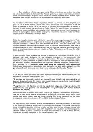 Com relação ao referido prazo para corrigir falhas, entende-se que, embora ele esteja
na esfera discricionária da Administração Pública, pode haver aqui um controle jurisdicional
sobre o dimensionamento do prazo com o fim de não inutilizar a vontade da lei, devendo o juiz
basear-se, para este fim, no princípio da razoabilidade (já comentado nesta obra).
As inovações fundamentais desses dispositivos referem-se, primeiro, ao ônus da prova, que
passa a ser do Poder Público. Dito de outra forma, presume-se, tanto na hipótese do art. 33
como no parágrafo 3º do art. 38 da Lei 8987/95, a inocência do concessionário, de maneira a
transferir o ônus probandi da falta grave ao Poder Público. Em segundo lugar, processualiza-
se, cada vez mais, a atividade administrativa e com isso garante-se uma maior qualidade em
termos de apreciação e decisão dados pelo agente competente, pois serão melhor atendidos
os princípios do contraditório e da ampla defesa.
Outra das inovações trazidas pela referida lei e que afetou as prerrogativas especiais do Poder
Público contratante refere-se ao princípio da "exceção do contrato não-cumprido" (exceptio non
adimpleti contractus), Sabe-se que, pelo estabelecido no art. 1092 do Código Civil, "nos
contratos bilaterais, nenhum dos contraentes, antes de cumprida a sua obrigação, pode exigir a
implementação da do outro". Sabe-se também que, no caso dos contratos administrativos em
geral, tal princípio prevalece mais com relação ao Poder Público (ver o art. 78, incs. XIV e XV,
da Lei 8666/93).
A esse respeito, Rivero assevera que sempre se assegura a continuidade do serviço, pois o
particular não pode desligar-se da sua obrigação invocando o não-cumprimento pela
Administração ou dificuldades materiais ou pecuniárias. Ao serem preenchidas essas
condições, a única justificativa do particular seria a invocação da teoria da imprevisão (rebus
sic stantibus). Portanto, somente motivos de força maior poderiam exonerar o concessionário.
Para Meirelles, 28 a execução, nesse caso, pode ser substituída pela subseqüente
indenização dos prejuízos suportados pelo particular, ou pela ação rescisória movida
por ele, sendo dele também o ônus de provar a culpa da Administração Pública.
A Lei 8987/95 tornou positivada esta última hipótese levantada pelo administrativista pátrio ao
estabelecer, no seu art. 39 e parágrafo, que:
"O contrato de concessão poderá ser rescindido por iniciativa da concessionária no
caso de descumprimento das normas contratuais pelo poder concedente, mediante ação
judicial especialmente intentada para este fim".
"Parágrafo único - Na hipótese prevista no caput deste artigo, os serviços prestados pela
concessionária não poderão ser interrompidos ou paralisados, até decisão judicial
transitada em julgado".
Deve-se considerar a respeito desta última citação que, segundo o entendimento do judiciário,
deve ser a mais ampla possível a interpretação do parágrafo único deste artigo, pois a tutela
judicial para esses casos pode ser obtida inclusive com ações cautelares ou de tutela
antecipatória em atendimento ao art. 5º, inc. XXXV da Constituição Federal.
Se, pelo exposto até o momento, esta lei gera vantagens ao particular contratado, ao aproximar
o seu regime contratual ao regime geral dos contratos tratados pelo Código Civil e que dispõe
sobre os negócios jurídicos na órbita privada, por outro lado, comete excessos movida pela
mesma razão - excessos esses que, além de poderem ser prejudiciais ao interesse público,
afrontam também a própria Constituição. Exemplo disso encontra-se no art. 25 da Lei 8987/95,
que declara, nos seus parágrafos 1º e 2º, respectivamente, que:
 