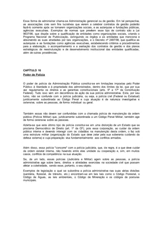 Essa forma de administrar chama-se Administração gerencial ou de gestão. Em tal perspectiva,
as associações civis sem fins lucrativos que vierem a celebrar contratos de gestão poderão
fazê-lo somente após se tornarem organizações sociais, e as autarquias e fundações públicas,
agências executivas. Exemplos de normas que prevêem esse tipo de contrato são a Lei
9637/98, que dispõe sobre a qualificação de entidades como organizações sociais, criando o
Programa Nacional de Publicização, extinguindo os órgãos e as entidades que menciona e
absorvendo as suas atividades por tais organizações, e o Decreto nº 2487/98, que qualifica as
autarquias e as fundações como agências executivas, estabelecendo critérios e procedimentos
para a elaboração, o acompanhamento e a avaliação dos contratos de gestão e dos planos
estratégicos de reestruturação e de desenvolvimento institucional das entidades qualificadas,
além de outras providências.
CAPÍTULO 16
Poder de Polícia
O poder de polícia da Administração Pública constitui-se em limitações impostas pelo Poder
Público à liberdade e à propriedade dos administrados, dentro dos limites da lei, que por sua
vez regulamenta os direitos e as garantias constitucionais (arts. 5º a 17º da Constituição
Federal). Tudo isso vem em decorrência da ação da sua polícia administrativa. Esta, por seu
turno, não se confunde com a polícia judiciária, ou seja, a polícia civil (Federal ou Estadual)
juridicamente subordinada ao Código Penal e cuja atuação é de natureza investigativa e
ostensiva, sobre as pessoas, de forma individual ou geral.
Também essas não devem ser confundidas com a chamada polícia de manutenção da ordem
pública (Polícia Militar) que, juridicamente subordinada a um Código Penal Militar, também age
de forma ostensiva sobre as pessoas.
Advirta-se que este último tipo de polícia constitui-se em uma distorção de um Estado que se
proclama Democrático de Direito (art. 1º da CF), pois essa corporação, ao cuidar da ordem
pública interna e devendo interagir com os cidadãos na manutenção desta ordem, o faz sob
uma estrutura militar (organização do Estado que deve zelar pela sua soberania cuidando da
defesa externa) e cuja preparação visa fundamentalmente aos conflitos armados.
Além disso, essa polícia "concorre" com a polícia judiciária, que, de regra, é a que deve cuidar
da ordem estatal interna, não havendo entre elas unidade ou cooperação e, sim, em muitos
casos, conflitos de competência na sua atuação.
Se, de um lado, essas polícias (Judiciária e Militar) agem sobre as pessoas, a polícia
administrativa age sobre bens, direitos e atividades exercidas na sociedade civil que possam
afetar a coletividade, sendo esse, portanto, o seu objeto.
Exemplos de legislação a qual se subordina a polícia administrativa nas suas várias divisões
(sanitária, florestal, de trânsito, etc.) encontram-se em leis tais como o Código Florestal, o
Código de Águas, as leis ambientais, o Código de Mineração e os códigos de posturas
municipais.
 