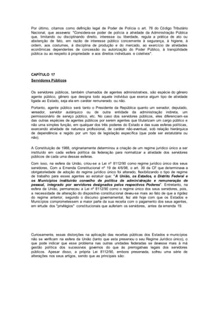 Por último, citamos como definição legal de Poder de Polícia o art. 78 do Código Tributário
Nacional, que assevera: "Considera-se poder de polícia a atividade da Administração Pública
que, limitando ou disciplinando direito, interesse ou liberdade, regula a prática de ato ou
abstenção de fato, em razão de interesse público concernente à segurança, à higiene, à
ordem, aos costumes, à disciplina de produção e do mercado, ao exercício de atividades
econômicas dependentes de concessão ou autorização do Poder Público, à tranqüilidade
pública ou ao respeito à propriedade e aos direitos individuais e coletivos".
CAPÍTULO 17
Servidores Públicos
Os servidores públicos, também chamados de agentes administrativos, são espécie do gênero
agente público, gênero que designa todo aquele indivíduo que exerce algum tipo de atividade
ligada ao Estado, seja ela em caráter remunerado ou não.
Portanto, agente público será tanto o Presidente da República quanto um senador, deputado,
vereador, servidor autárquico ou de outra entidade da administração indireta, um
permissionário de serviço público, etc. No caso dos servidores públicos, eles diferenciam-se
das outras espécies de agentes públicos por serem agentes que titularizam um cargo público e
não uma simples função, em qualquer dos três poderes do Estado e das suas esferas políticas,
exercendo atividade de natureza profissional, de caráter não-eventual, sob relação hierárquica
de dependência e regido por um tipo de legislação específica (que pode ser estatutária ou
não).
A Constituição de 1988, originariamente determinou a criação de um regime jurídico único a ser
instituído em cada esfera política da federação para normatizar a atividade dos servidores
públicos de cada uma dessas esferas.
Com isso, na esfera da União, criou-se a Lei nº 8112/90 como regime jurídico único dos seus
servidores, Com a Emenda Constitucional nº 19 de 4/6/98, o art. 39 da CF que determinava a
obrigatoriedade de adoção do regime jurídico único foi alterado, flexibilizando o tipo de regime
de trabalho para esses agentes ao estatuir que: "A União, os Estados, o Distrito Federal e
os Municípios instituirão conselho de política de administração e remuneração de
pessoal, integrado por servidores designados pelos respectivos Poderes". Entretanto, na
esfera da União, permaneceu a Lei nº 8112/90 como o regime único dos seus servidores, pois,
a necessidade de alteração do dispositivo constitucional deveu-se mais ao fato de que a rigidez
do regime anterior, segundo o discurso governamental, fez até hoje com que os Estados e
Municípios comprometessem a maior parte da sua receita com o pagamento dos seus agentes,
em virtude dos "privilégios" constitucionais que auferiam os servidores, antes da emenda 19.
Curiosamente, essas distorções na aplicação das receitas públicas dos Estados e municípios
não se verificam na esfera da União (tanto que esta preservou o seu Regime Jurídico único), o
que pode indicar que esse problema nas outras unidades federadas se devesse mais à má
gestão política dos sucessivos governos do que às prerrogativas legais dos servidores
públicos. Apesar disso, a própria Lei 8112/90, embora preservada, sofreu uma série de
alterações nos seus artigos, sendo que as principais são:
 
