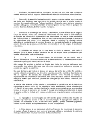 1. Eliminação da possibilidade de prorrogação do prazo de trinta dias para a posse do
servidor admitido e redução do prazo para entrada em exercício de trinta dias para quinze dias.
2. Permissão do exercício funcional provisório para acompanhar cônjuge ou companheiro
que tenha sido deslocado para outro ponto do território nacional, para o exterior ou para o
exercício de mandato eletivo nos Poderes Legislativo e Executivo, agora somente concedida
quando o cônjuge ou companheiro também for servidor público civil ou militar de qualquer dos
poderes da União, Estados, Distrito Federal e municípios.
3. Eliminação da substituição em cascata. Anteriormente, quando o titular de um cargo ou
função se afastava, ocorria uma corrente de substituições em série, desde o nível hierárquico
do afastado até o mais baixo. Considerando que normalmente são seis os níveis hierárquicos
dos órgãos públicos, a concessão de férias ou licença de um servidor acarretava o pagamento
de substituições aos outros cinco servidores. Agora, o substituto do afastado assume
automática e cumulativamente o exercício do cargo em comissão ou função de confiança sem
prejuízo do cargo que já ocupa, percebendo a remuneração de um dos cargos, de acordo com
a sua opção.
4. A conversão em pecúnia de 1/3 das férias foi extinta e reduzida, bem como foi
permitido gozar as férias de forma parcelada, em até três etapas, desde que requeridas pelo
servidor e autorizadas pela administração.
5. 5. A licença-prêmio por assiduidade, de três meses, após o
decurso de tempo de cinco anos ininterruptos de efetivo exercício, foi transformada em licença
para capacitação após o mesmo decurso de tempo.
Além dessa, foi ampliado o período da licença para tratar de assuntos particulares sem
remuneração, dos antigos dois anos para três anos consecutivos, podendo-se prorrogar por
período não-superior a esse limite.
No caso da licença por motivo de doença em pessoa da família do servidor, foi excluído o
parente colateral consangüíneo ou afim até o segundo grau civil e incluído o dependente que
viva às expensas do servidor. Foi acrescida também, como requisito da licença, a
impossibilidade de compensação de horários, bem como reduzido o prazo de remuneração da
licença de noventa para trinta dias, podendo ser prorrogado por mais trinta a critério de junta
médica oficial.
A licença para atividade política passou a compreender o período que vai do registro da
candidatura do servidor até o 10º dia seguinte ao pleito; anteriormente, ele se estendia até o
15º dia útil. A licença para mandato classista foi mantida, porém retirada a sua remuneração e
limitado o número de servidores em licença. A licença remunerada para tratamento de saúde
do próprio servidor foi limitada a 24 meses cumulativos ao longo do tempo de serviço prestado
à União.
6. As reposições e as indenizações ao erário devidas pelos servidores são efetuadas em
parcelas cujo valor não exceda a 10% da sua remuneração. A reposição será efetuada em
parcelas não-excedentes a 25% ou em uma única parcela, quando constatado pagamento
indevido no mês anterior ao do processamento da folha de pagamento.
7. A União passou a ser responsável pelo ônus financeiro das requisições de servidores
de outras esferas de governo, bem como de empresas públicas e sociedades de economia
mista que não recebam recursos financeiros do Tesouro Nacional.
 