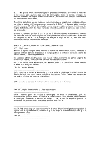 8. No que se refere à regulamentação do processo administrativo disciplinar, foi instituído
o rito sumário para apuração dos casos de acumulações ilícitas de cargos, empregos ou
funções, abandono de cargo e inassiduidade habitual, preservando-se o princípio constitucional
do contraditório e ampla defesa.
Por último, saliente-se que as mudanças mais significativas a respeito dos servidores públicos
de todas as esferas do Estado ocorreram como parte da EC nº 19, alterando vários preceitos
contidos nos arts. 37 a 41 da Constituição Federal, tais como a já mencionada flexibilização do
regime de trabalho, além das novas regras de estabilidade, critérios de demissão e os padrões
de vencimento.
Saliente-se, também, que com a E.C. n° 20, de 15.12.1998 (Reforma da Previdência) também
os servidores públicos foram atingidos nas suas prerrogativas constitucionais com o acréscimo
do parágrafo 10 ao art. 37 e alteração na redação do caput do art. 40, além dos seus
parágrafos e incisos, dentre outras alterações.
EMENDA CONSTITUCIONAL Nº 19, DE 04 DE JUNHO DE 1998
(DOU 05.06.1998)
Modifica o regime e dispõe sobre princípios e normas da Administração Pública, servidores e
agentes políticos, controle de despesas e finanças públicas e custeio de atividades a cargo do
Distrito Federal, e dá outras providências.
As Mesas da Câmara dos Deputados e do Senado Federal, nos termos do § 3º do artigo 60 da
Constituição Federal, promulgam esta Emenda ao texto constitucional:
Art. 1º. Os incisos XIV e XXII do artigo 21 e XXVII do artigo 22 da Constituição Federal passam
a vigorar com a seguinte redação:
"Art. 21. Compete à União:
.....................................................................
XIV - organizar e manter a polícia civil, a polícia militar e o corpo de bombeiros militar do
Distrito Federal, bem como prestar assistência financeira ao Distrito Federal para a execução
de serviços públicos, por meio de fundo próprio;
.....................................................................
XXII - executar os serviços de polícia marítima, aeroportuária e de fronteiras;
..................................................................."
"Art. 22. Compete privativamente à União legislar sobre:
.....................................................................
XXVII - normas gerais de licitação e contratação, em todas as modalidades, para as
administrações públicas diretas, autárquicas e fundacionais da União, Estados, Distrito Federal
e Municípios, obedecido o disposto no artigo 37, XXI, e para as empresas públicas e
sociedades de economia mista, nos termos do artigo 173, § 1º, III;
..................................................................."
Art. 2º. O § 2º do artigo 27 e os incisos V e VI do artigo 29 da Constituição Federal passam a
vigorar com a seguinte redação, inserindo-se § 2º no artigo 28 e renumerando-se para § 1º o
atual parágrafo único:
"Art. 27...............................................................
.....................................................................
 