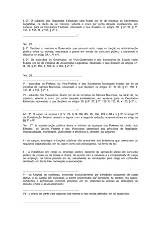 § 2º. O subsídio dos Deputados Estaduais será fixado por lei de iniciativa da Assembléia
Legislativa, na razão de, no máximo, setenta e cinco por cento daquele estabelecido, em
espécie, para os Deputados Federais, observado o que dispõem os artigos 39, § 4º, 57, § 7º,
150, II, 153, III, e 153, § 2º, I.
..................................................................."
"Art. 28. .............................................................
§ 1º. Perderá o mandato o Governador que assumir outro cargo ou função na administração
pública direta ou indireta, ressalvada a posse em virtude de concurso público e observado o
disposto no artigo 38, I, IV e V.
§ 2º. Os subsídios do Governador, do Vice-Governador e dos Secretários de Estado serão
fixados por lei de iniciativa da Assembléia Legislativa, observado o que dispõem os artigos 37,
XI, 39, § 4º, 150, II, 153, III, e 153, § 2º, I."
"Art. 29...............................................................
.....................................................................
V - subsídios do Prefeito, do Vice-Prefeito e dos Secretários Municipais fixados por lei de
iniciativa da Câmara Municipal, observado o que dispõem os artigos 37, XI, 39, § 4º, 150, II,
153, III, e 153, § 2º, I;
VI - subsídio dos Vereadores fixado por lei de iniciativa da Câmara Municipal, na razão de, no
máximo, setenta e cinco por cento daquele estabelecido, em espécie, para os Deputados
Estaduais, observado o que dispõem os artigos 39, § 4º, 57, § 7º, 150, II, 153, III, e 153, § 2º, I;
..................................................................."
Art. 3º. O caput, os incisos I, II, V, VII, X, XI, XIII, XIV, XV, XVI, XVII e XIX e o § 3º do artigo 37
da Constituição Federal passam a vigorar com a seguinte redação, acrescendo-se ao artigo os
§§ 7º a 9º:
"Art. 37. A administração pública direta e indireta de qualquer dos Poderes da União, dos
Estados, do Distrito Federal e dos Municípios obedecerá aos princípios de legalidade,
impessoalidade, moralidade, publicidade e eficiência e, também, ao seguinte:
I - os cargos, empregos e funções públicas são acessíveis aos brasileiros que preencham os
requisitos estabelecidos em lei, assim como aos estrangeiros, na forma da lei;
II - a investidura em cargo ou emprego público depende de aprovação prévia em concurso
público de provas ou de provas e títulos, de acordo com a natureza e a complexidade do cargo
ou emprego, na forma prevista em lei, ressalvadas as nomeações para cargo em comissão
declarado em lei de livre nomeação e exoneração;
.....................................................................
V - as funções de confiança, exercidas exclusivamente por servidores ocupantes de cargo
efetivo, e os cargos em comissão, a serem preenchidos por servidores de carreira nos casos,
condições e percentuais mínimos previstos em lei, destinam-se apenas às atribuições de
direção, chefia e assessoramento;
.....................................................................
VII - o direito de greve será exercido nos termos e nos limites definidos em lei específica;
.....................................................................
 