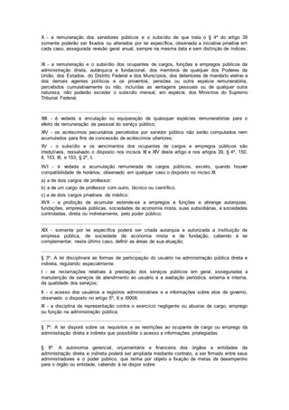 X - a remuneração dos servidores públicos e o subsídio de que trata o § 4º do artigo 39
somente poderão ser fixados ou alterados por lei específica, observada a iniciativa privativa em
cada caso, assegurada revisão geral anual, sempre na mesma data e sem distinção de índices;
XI - a remuneração e o subsídio dos ocupantes de cargos, funções e empregos públicos da
administração direta, autárquica e fundacional, dos membros de qualquer dos Poderes da
União, dos Estados, do Distrito Federal e dos Municípios, dos detentores de mandato eletivo e
dos demais agentes políticos e os proventos, pensões ou outra espécie remuneratória,
percebidos cumulativamente ou não, incluídas as vantagens pessoais ou de qualquer outra
natureza, não poderão exceder o subsídio mensal, em espécie, dos Ministros do Supremo
Tribunal Federal;
.....................................................................
XIII - é vedada a vinculação ou equiparação de quaisquer espécies remuneratórias para o
efeito de remuneração de pessoal do serviço público;
XIV - os acréscimos pecuniários percebidos por servidor público não serão computados nem
acumulados para fins de concessão de acréscimos ulteriores;
XV - o subsídio e os vencimentos dos ocupantes de cargos e empregos públicos são
irredutíveis, ressalvado o disposto nos incisos XI e XIV deste artigo e nos artigos 39, § 4º, 150,
II, 153, III, e 153, § 2º, I;
XVI - é vedada a acumulação remunerada de cargos públicos, exceto, quando houver
compatibilidade de horários, observado em qualquer caso o disposto no inciso XI:
a) a de dois cargos de professor;
b) a de um cargo de professor com outro, técnico ou científico;
c) a de dois cargos privativos de médico;
XVII - a proibição de acumular estende-se a empregos e funções e abrange autarquias,
fundações, empresas públicas, sociedades de economia mista, suas subsidiárias, e sociedades
controladas, direta ou indiretamente, pelo poder público;
.....................................................................
XIX - somente por lei específica poderá ser criada autarquia e autorizada a instituição de
empresa pública, de sociedade de economia mista e de fundação, cabendo à lei
complementar, neste último caso, definir as áreas de sua atuação;
.....................................................................
§ 3º. A lei disciplinará as formas de participação do usuário na administração pública direta e
indireta, regulando especialmente:
I - as reclamações relativas à prestação dos serviços públicos em geral, asseguradas a
manutenção de serviços de atendimento ao usuário e a avaliação periódica, externa e interna,
da qualidade dos serviços;
II - o acesso dos usuários a registros administrativos e a informações sobre atos de governo,
observado o disposto no artigo 5º, X e XXXIII;
III - a disciplina da representação contra o exercício negligente ou abusivo de cargo, emprego
ou função na administração pública.
.....................................................................
§ 7º. A lei disporá sobre os requisitos e as restrições ao ocupante de cargo ou emprego da
administração direta e indireta que possibilite o acesso a informações privilegiadas.
§ 8º. A autonomia gerencial, orçamentária e financeira dos órgãos e entidades da
administração direta e indireta poderá ser ampliada mediante contrato, a ser firmado entre seus
administradores e o poder público, que tenha por objeto a fixação de metas de desempenho
para o órgão ou entidade, cabendo à lei dispor sobre:
 