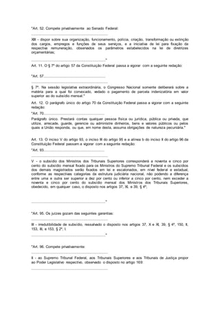 "Art. 52. Compete privativamente ao Senado Federal:
.....................................................................
XIII - dispor sobre sua organização, funcionamento, polícia, criação, transformação ou extinção
dos cargos, empregos e funções de seus serviços, e a iniciativa de lei para fixação da
respectiva remuneração, observados os parâmetros estabelecidos na lei de diretrizes
orçamentárias;
..................................................................."
Art. 11. O § 7º do artigo 57 da Constituição Federal passa a vigorar com a seguinte redação:
"Art. 57........................................................
.....................................................................
§ 7º. Na sessão legislativa extraordinária, o Congresso Nacional somente deliberará sobre a
matéria para a qual foi convocado, vedado o pagamento de parcela indenizatória em valor
superior ao do subsídio mensal."
Art. 12. O parágrafo único do artigo 70 da Constituição Federal passa a vigorar com a seguinte
redação:
"Art. 70.......................................................
Parágrafo único. Prestará contas qualquer pessoa física ou jurídica, pública ou privada, que
utilize, arrecade, guarde, gerencie ou administre dinheiros, bens e valores públicos ou pelos
quais a União responda, ou que, em nome desta, assuma obrigações de natureza pecuniária."
Art. 13. O inciso V do artigo 93, o inciso III do artigo 95 e a alínea b do inciso II do artigo 96 da
Constituição Federal passam a vigorar com a seguinte redação:
"Art. 93.......................................................
.....................................................................
V - o subsídio dos Ministros dos Tribunais Superiores corresponderá a noventa e cinco por
cento do subsídio mensal fixado para os Ministros do Supremo Tribunal Federal e os subsídios
dos demais magistrados serão fixados em lei e escalonados, em nível federal e estadual,
conforme as respectivas categorias da estrutura judiciária nacional, não podendo a diferença
entre uma e outra ser superior a dez por cento ou inferior a cinco por cento, nem exceder a
noventa e cinco por cento do subsídio mensal dos Ministros dos Tribunais Superiores,
obedecido, em qualquer caso, o disposto nos artigos 37, XI, e 39, § 4º;
..................................................................."
"Art. 95. Os juízes gozam das seguintes garantias:
.....................................................................
III - irredutibilidade de subsídio, ressalvado o disposto nos artigos 37, X e XI, 39, § 4º, 150, II,
153, III, e 153, § 2º, I.
..................................................................."
"Art. 96. Compete privativamente:
.....................................................................
II - ao Supremo Tribunal Federal, aos Tribunais Superiores e aos Tribunais de Justiça propor
ao Poder Legislativo respectivo, observado o disposto no artigo 169:
.....................................................................
 