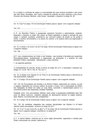 b) a criação e a extinção de cargos e a remuneração dos seus serviços auxiliares e dos juízos
que lhes forem vinculados, bem como a fixação do subsídio de seus membros e dos juízes,
inclusive dos tribunais inferiores, onde houver, ressalvado o disposto no artigo 48, XV;
..................................................................."
Art. 14. O § 2º do artigo 127 da Constituição Federal passa a vigorar com a seguinte redação:
"Art. 127......................................................
.....................................................................
§ 2º. Ao Ministério Público é assegurada autonomia funcional e administrativa, podendo,
observado o disposto no artigo 169, propor ao Poder Legislativo a criação e extinção de seus
cargos e serviços auxiliares, provendo-os por concurso público de provas ou de provas e
títulos, a política remuneratória e os planos de carreira; a lei disporá sobre sua organização e
funcionamento.
..................................................................."
Art. 15. A alínea c do inciso I do § 5º do artigo 128 da Constituição Federal passa a vigorar com
a seguinte redação:
"Art. 128....................................................
...................................................................
§ 5º. Leis complementares da União e dos Estados, cuja iniciativa é facultada aos respectivos
Procuradores-Gerais, estabelecerão a organização, as atribuições e o estatuto de cada
Ministério Público, observadas, relativamente a seus membros:
I - as seguintes garantias:
.....................................................................
c) irredutibilidade de subsídio, fixado na forma do artigo 39, § 4º, e ressalvado o disposto nos
artigos 37, X e XI, 150, II, 153, III, 153, § 2º, I;
..................................................................."
Art. 16. A Seção II do Capítulo IV do Título IV da Constituição Federal passa a denominar-se
"DA ADVOCACIA PÚBLICA".
Art. 17. O artigo 132 da Constituição Federal passa a vigorar com a seguinte redação:
"Art. 132. Os Procuradores dos Estados e do Distrito Federal, organizados em carreira, na qual
o ingresso dependerá de concurso público de provas e títulos, com a participação da Ordem
dos Advogados do Brasil em todas as suas fases, exercerão a representação judicial e a
consultoria jurídica das respectivas unidades federadas.
Parágrafo único. Aos procuradores referidos neste artigo é assegurada estabilidade após três
anos de efetivo exercício, mediante avaliação de desempenho perante os órgãos próprios,
após relatório circunstanciado das corregedorias."
Art. 18. O artigo 135 da Constituição Federal passa a vigorar com a seguinte redação:
"Art. 135. Os servidores integrantes das carreiras disciplinadas nas Seções II e III deste
Capítulo serão remunerados na forma do artigo 39, § 4º."
Art. 19. O § 1º e seu inciso III e os §§ 2º e 3º do artigo 144 da Constituição Federal passam a
vigorar com a seguinte redação, inserindo-se no artigo § 9º:
"Art. 144......................................................
.....................................................................
§ 1º. A polícia federal, instituída por lei como órgão permanente, organizado e mantido pela
União e estruturado em carreira, destina-se a:
 