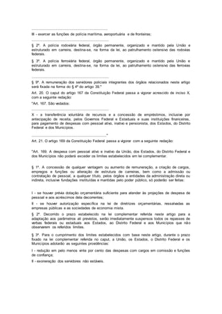 ....................................................................
III - exercer as funções de polícia marítima, aeroportuária e de fronteiras;
.....................................................................
§ 2º. A polícia rodoviária federal, órgão permanente, organizado e mantido pela União e
estruturado em carreira, destina-se, na forma da lei, ao patrulhamento ostensivo das rodovias
federais.
§ 3º. A polícia ferroviária federal, órgão permanente, organizado e mantido pela União e
estruturado em carreira, destina-se, na forma da lei, ao patrulhamento ostensivo das ferrovias
federais.
.....................................................................
§ 9º. A remuneração dos servidores policiais integrantes dos órgãos relacionados neste artigo
será fixada na forma do § 4º do artigo 39."
Art. 20. O caput do artigo 167 da Constituição Federal passa a vigorar acrescido de inciso X,
com a seguinte redação:
"Art. 167. São vedados:
.....................................................................
X - a transferência voluntária de recursos e a concessão de empréstimos, inclusive por
antecipação de receita, pelos Governos Federal e Estaduais e suas instituições financeiras,
para pagamento de despesas com pessoal ativo, inativo e pensionista, dos Estados, do Distrito
Federal e dos Municípios.
..................................................................."
Art. 21. O artigo 169 da Constituição Federal passa a vigorar com a seguinte redação:
"Art. 169. A despesa com pessoal ativo e inativo da União, dos Estados, do Distrito Federal e
dos Municípios não poderá exceder os limites estabelecidos em lei complementar.
§ 1º. A concessão de qualquer vantagem ou aumento de remuneração, a criação de cargos,
empregos e funções ou alteração de estrutura de carreiras, bem como a admissão ou
contratação de pessoal, a qualquer título, pelos órgãos e entidades da administração direta ou
indireta, inclusive fundações instituídas e mantidas pelo poder público, só poderão ser feitas:
I - se houver prévia dotação orçamentária suficiente para atender às projeções de despesa de
pessoal e aos acréscimos dela decorrentes;
II - se houver autorização específica na lei de diretrizes orçamentárias, ressalvadas as
empresas públicas e as sociedades de economia mista.
§ 2º. Decorrido o prazo estabelecido na lei complementar referida neste artigo para a
adaptação aos parâmetros ali previstos, serão imediatamente suspensos todos os repasses de
verbas federais ou estaduais aos Estados, ao Distrito Federal e aos Municípios que não
observarem os referidos limites.
§ 3º. Para o cumprimento dos limites estabelecidos com base neste artigo, durante o prazo
fixado na lei complementar referida no caput, a União, os Estados, o Distrito Federal e os
Municípios adotarão as seguintes providências:
I - redução em pelo menos vinte por cento das despesas com cargos em comissão e funções
de confiança;
II - exoneração dos servidores não estáveis.
 
