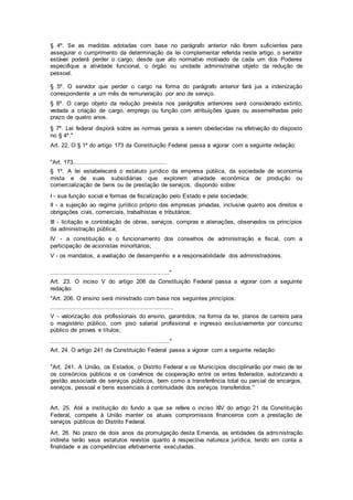 § 4º. Se as medidas adotadas com base no parágrafo anterior não forem suficientes para
assegurar o cumprimento da determinação da lei complementar referida neste artigo, o servidor
estável poderá perder o cargo, desde que ato normativo motivado de cada um dos Poderes
especifique a atividade funcional, o órgão ou unidade administrativa objeto da redução de
pessoal.
§ 5º. O servidor que perder o cargo na forma do parágrafo anterior fará jus a indenização
correspondente a um mês de remuneração por ano de serviço.
§ 6º. O cargo objeto da redução prevista nos parágrafos anteriores será considerado extinto,
vedada a criação de cargo, emprego ou função com atribuições iguais ou assemelhadas pelo
prazo de quatro anos.
§ 7º. Lei federal disporá sobre as normas gerais a serem obedecidas na efetivação do disposto
no § 4º."
Art. 22. O § 1º do artigo 173 da Constituição Federal passa a vigorar com a seguinte redação:
"Art. 173.....................................................
§ 1º. A lei estabelecerá o estatuto jurídico da empresa pública, da sociedade de economia
mista e de suas subsidiárias que explorem atividade econômica de produção ou
comercialização de bens ou de prestação de serviços, dispondo sobre:
I - sua função social e formas de fiscalização pelo Estado e pela sociedade;
II - a sujeição ao regime jurídico próprio das empresas privadas, inclusive quanto aos direitos e
obrigações civis, comerciais, trabalhistas e tributários;
III - licitação e contratação de obras, serviços, compras e alienações, observados os princípios
da administração pública;
IV - a constituição e o funcionamento dos conselhos de administração e fiscal, com a
participação de acionistas minoritários;
V - os mandatos, a avaliação de desempenho e a responsabilidade dos administradores.
..................................................................."
Art. 23. O inciso V do artigo 206 da Constituição Federal passa a vigorar com a seguinte
redação:
"Art. 206. O ensino será ministrado com base nos seguintes princípios:
.....................................................................
V - valorização dos profissionais do ensino, garantidos, na forma da lei, planos de carreira para
o magistério público, com piso salarial profissional e ingresso exclusivamente por concurso
público de provas e títulos;
..................................................................."
Art. 24. O artigo 241 da Constituição Federal passa a vigorar com a seguinte redação:
"Art. 241. A União, os Estados, o Distrito Federal e os Municípios disciplinarão por meio de lei
os consórcios públicos e os convênios de cooperação entre os entes federados, autorizando a
gestão associada de serviços públicos, bem como a transferência total ou parcial de encargos,
serviços, pessoal e bens essenciais à continuidade dos serviços transferidos."
Art. 25. Até a instituição do fundo a que se refere o inciso XIV do artigo 21 da Constituição
Federal, compete à União manter os atuais compromissos financeiros com a prestação de
serviços públicos do Distrito Federal.
Art. 26. No prazo de dois anos da promulgação desta Emenda, as entidades da administração
indireta terão seus estatutos revistos quanto à respectiva natureza jurídica, tendo em conta a
finalidade e as competências efetivamente executadas.
 