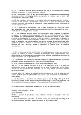 Art. 27. O Congresso Nacional, dentro de cento e vinte dias da promulgação desta Emenda,
elaborará lei de defesa do usuário de serviços públicos.
Art. 28. É assegurado o prazo de dois anos de efetivo exercício para aquisição da estabilidade
aos atuais servidores em estágio probatório, sem prejuízo da avaliação a que se refere o § 4º
do artigo 41 da Constituição Federal.
Art. 29. Os subsídios, vencimentos, remuneração, proventos da aposentadoria e pensões e
quaisquer outras espécies remuneratórias adequar-se-ão, a partir da promulgação desta
Emenda, aos limites decorrentes da Constituição Federal, não se admitindo a percepção de
excesso a qualquer título.
Art. 30. O projeto de lei complementar a que se refere o artigo 163 da Constituição Federal
será apresentado pelo Poder Executivo ao Congresso Nacional, no prazo máximo de cento e
oitenta dias da promulgação desta Emenda.
Art. 31. Os servidores públicos federais da administração direta e indireta, os servidores
municipais e os integrantes da carreira policial militar dos ex-Territórios Federais do Amapá e
de Roraima, que comprovadamente encontravam-se no exercício regular de suas funções
prestando serviços àqueles ex-Territórios na data em que foram transformados em Estados; os
policiais militares que tenham sido admitidos por força de lei federal, custeados pela União; e,
ainda, os servidores civis nesses Estados com vínculo funcional já reconhecido pela União,
constituirão quadro em extinção da administração federal, assegurados os direitos e vantagens
inerentes aos seus servidores, vedado o pagamento, a qualquer título, de diferenças
remuneratórias.
§ 1º. Os servidores da carreira policial militar continuarão prestando serviços aos respectivos
Estados, na condição de cedidos, submetidos às disposições legais e regulamentares a que
estão sujeitas as corporações das respectivas Polícias Militares, observadas as atribuições de
função compatíveis com seu grau hierárquico.
§ 2º. Os servidores civis continuarão prestando serviços aos respectivos Estados, na condição
de cedidos, até seu aproveitamento em órgão da administração federal.
Art. 32. A Constituição Federal passa a vigorar acrescida do seguinte artigo:
"Art. 247. As leis previstas no inciso III do § 1º do artigo 41 e no § 7º do artigo 169
estabelecerão critérios e garantias especiais para a perda do cargo pelo servidor público
estável que, em decorrência das atribuições de seu cargo efetivo, desenvolva atividades
exclusivas de Estado.
Parágrafo único. Na hipótese de insuficiência de desempenho, a perda do cargo somente
ocorrerá mediante processo administrativo em que lhe sejam assegurados o contraditório e a
ampla defesa."
Art. 33. Consideram-se servidores não estáveis, para os fins do artigo 169, § 3º, II, da
Constituição Federal aqueles admitidos na administração direta, autárquica e fundacional sem
concurso público de provas ou de provas e títulos após o dia 05 de outubro de 1983.
Art. 34. Esta Emenda Constitucional entra em vigor na data de sua promulgação.
EMENDA CONSTITUCIONAL Nº 20
(DOU 16.12.1998)
Modifica o sistema de previdência social, estabelece normas de transição e dá outras
providências.
As Mesas da Câmara dos Deputados e do Senado Federal, nos termos do § 3º do artigo 60 da
Constituição Federal, promulgam a seguinte emenda ao texto constitucional:
 