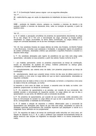 Art. 1º. A Constituição Federal passa a vigorar com as seguintes alterações:
“Art. 7º.........................................................................................................
XII - salário-família pago em razão do dependente do trabalhador de baixa renda nos termos da
lei;
....................................................................................................................
XXXIII - proibição de trabalho noturno, perigoso ou insalubre a menores de dezoito e de
qualquer trabalho a menores de dezesseis anos, salvo na condição de aprendiz, a partir de
quatorze anos;
....................................................................................................................”
“Art. 37............................................................................................................
§ 10. É vedada a percepção simultânea de proventos de aposentadoria decorrentes do artigo
40 ou dos artigos 42 e 142 com a remuneração de cargo, emprego ou função pública,
ressalvados os cargos acumuláveis na forma desta Constituição, os cargos eletivos e os
cargos em comissão declarados em lei de livre nomeação e exoneração.”
“Art. 40. Aos servidores titulares de cargos efetivos da União, dos Estados, do Distrito Federal
e dos Municípios, incluídas suas autarquias e fundações, é assegurado regime de previdência
de caráter contributivo, observados critérios que preservem o equilíbrio financeiro e atuarial e o
disposto neste artigo.
§ 1º. Os servidores abrangidos pelo regime de previdência de que trata este artigo serão
aposentados, calculados os seus proventos a partir dos valores fixados na forma do § 3º:
I - por invalidez permanente, sendo os proventos proporcionais ao tempo de contribuição,
exceto se decorrente de acidente em serviço, moléstia profissional ou doença grave,
contagiosa ou incurável, especificadas em lei;
II - compulsoriamente, aos setenta anos de idade, com proventos proporcionais ao tempo de
contribuição;
III - voluntariamente, desde que cumprido tempo mínimo de dez anos de efetivo exercício no
serviço público e cinco anos no cargo efetivo em que se dará a aposentadoria, observadas as
seguintes condições:
a) sessenta anos de idade e trinta e cinco de contribuição, se homem, e cinqüenta e cinco anos
de idade e trinta de contribuição, se mulher;
b) sessenta e cinco anos de idade, se homem, e sessenta anos de idade, se mulher, com
proventos proporcionais ao tempo de contribuição.
§ 2º. Os proventos de aposentadoria e as pensões, por ocasião de sua concessão, não
poderão exceder a remuneração do respectivo servidor, no cargo efetivo em que se deu a
aposentadoria ou que serviu de referência para a concessão da pensão.
§ 3º. Os proventos de aposentadoria, por ocasião da sua concessão, serão calculados com
base na remuneração do servidor no cargo efetivo em que se der a aposentadoria e, na forma
da lei, corresponderão à totalidade da remuneração.
§ 4º. É vedada a adoção de requisitos e critérios diferenciados para a concessão de
aposentadoria aos abrangidos pelo regime de que trata este artigo, ressalvados os casos de
atividades exercidas exclusivamente sob condições especiais que prejudiquem a saúde ou a
integridade física, definidos em lei complementar.
§ 5º. Os requisitos de idade e de tempo de contribuição serão reduzidos em cinco anos, em
relação ao disposto no § 1º, III, a, para o professor que comprove exclusivamente tempo de
efetivo exercício das funções de magistério na educação infantil e no ensino fundamental e
médio.
 